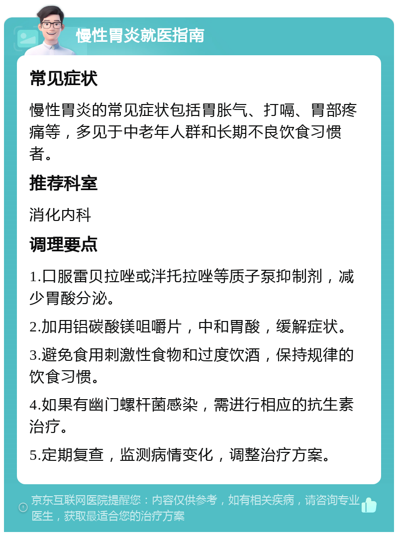 慢性胃炎就医指南 常见症状 慢性胃炎的常见症状包括胃胀气、打嗝、胃部疼痛等，多见于中老年人群和长期不良饮食习惯者。 推荐科室 消化内科 调理要点 1.口服雷贝拉唑或泮托拉唑等质子泵抑制剂，减少胃酸分泌。 2.加用铝碳酸镁咀嚼片，中和胃酸，缓解症状。 3.避免食用刺激性食物和过度饮酒，保持规律的饮食习惯。 4.如果有幽门螺杆菌感染，需进行相应的抗生素治疗。 5.定期复查，监测病情变化，调整治疗方案。