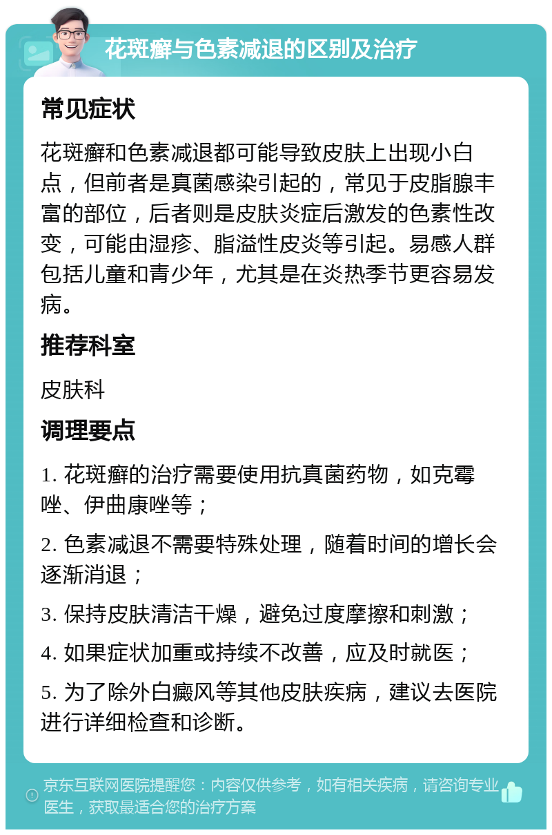 花斑癣与色素减退的区别及治疗 常见症状 花斑癣和色素减退都可能导致皮肤上出现小白点，但前者是真菌感染引起的，常见于皮脂腺丰富的部位，后者则是皮肤炎症后激发的色素性改变，可能由湿疹、脂溢性皮炎等引起。易感人群包括儿童和青少年，尤其是在炎热季节更容易发病。 推荐科室 皮肤科 调理要点 1. 花斑癣的治疗需要使用抗真菌药物，如克霉唑、伊曲康唑等； 2. 色素减退不需要特殊处理，随着时间的增长会逐渐消退； 3. 保持皮肤清洁干燥，避免过度摩擦和刺激； 4. 如果症状加重或持续不改善，应及时就医； 5. 为了除外白癜风等其他皮肤疾病，建议去医院进行详细检查和诊断。