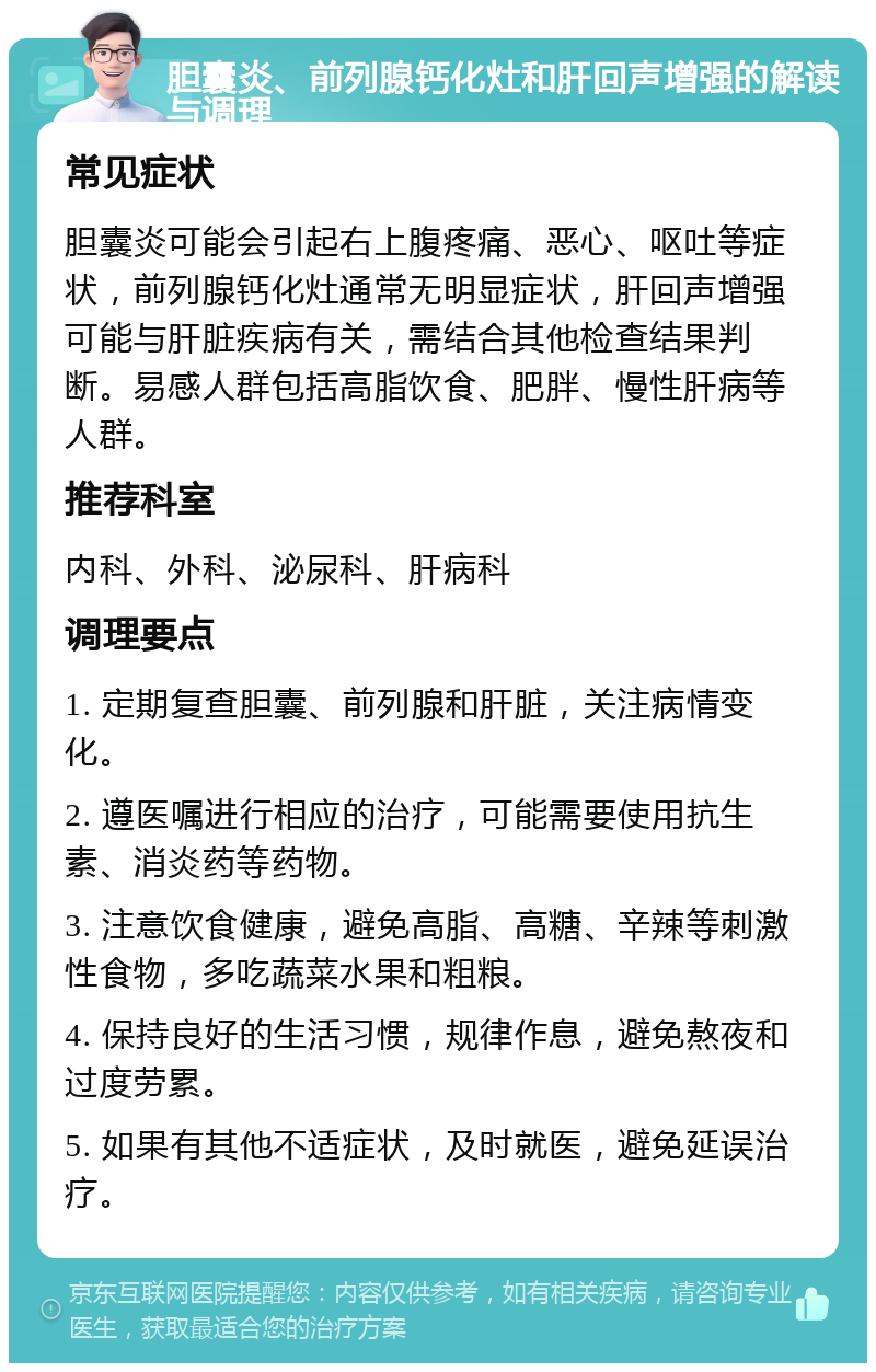 胆囊炎、前列腺钙化灶和肝回声增强的解读与调理 常见症状 胆囊炎可能会引起右上腹疼痛、恶心、呕吐等症状，前列腺钙化灶通常无明显症状，肝回声增强可能与肝脏疾病有关，需结合其他检查结果判断。易感人群包括高脂饮食、肥胖、慢性肝病等人群。 推荐科室 内科、外科、泌尿科、肝病科 调理要点 1. 定期复查胆囊、前列腺和肝脏，关注病情变化。 2. 遵医嘱进行相应的治疗，可能需要使用抗生素、消炎药等药物。 3. 注意饮食健康，避免高脂、高糖、辛辣等刺激性食物，多吃蔬菜水果和粗粮。 4. 保持良好的生活习惯，规律作息，避免熬夜和过度劳累。 5. 如果有其他不适症状，及时就医，避免延误治疗。