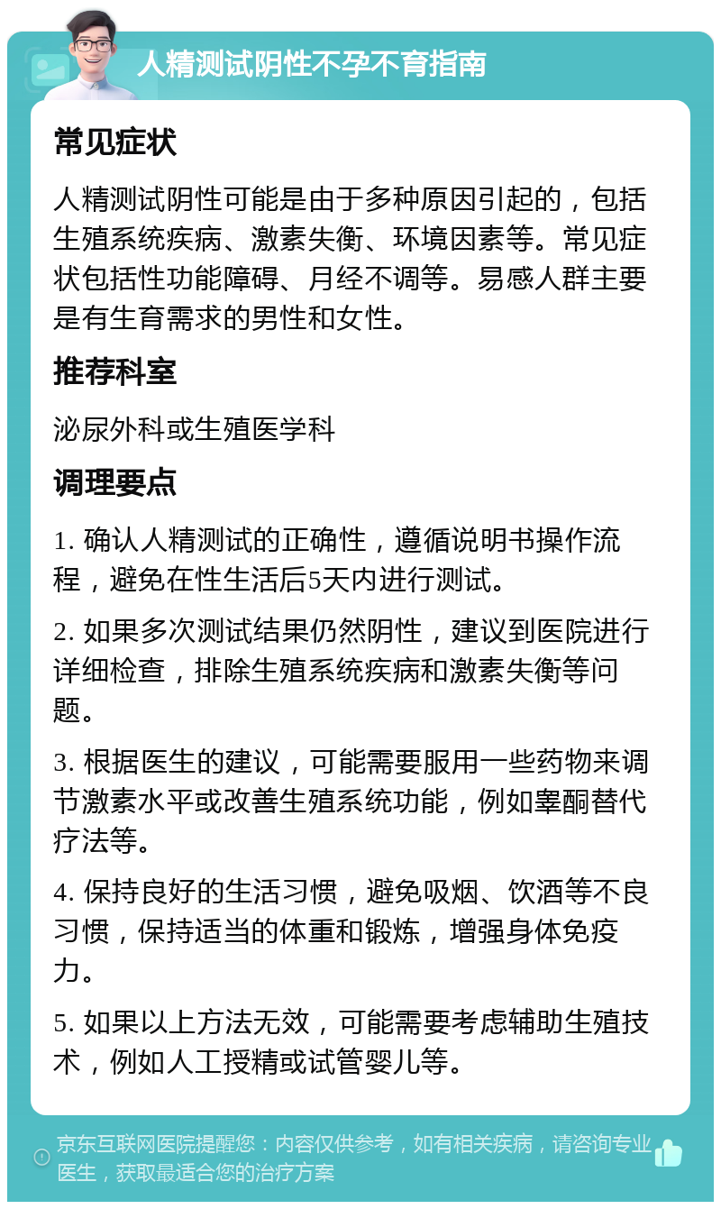 人精测试阴性不孕不育指南 常见症状 人精测试阴性可能是由于多种原因引起的，包括生殖系统疾病、激素失衡、环境因素等。常见症状包括性功能障碍、月经不调等。易感人群主要是有生育需求的男性和女性。 推荐科室 泌尿外科或生殖医学科 调理要点 1. 确认人精测试的正确性，遵循说明书操作流程，避免在性生活后5天内进行测试。 2. 如果多次测试结果仍然阴性，建议到医院进行详细检查，排除生殖系统疾病和激素失衡等问题。 3. 根据医生的建议，可能需要服用一些药物来调节激素水平或改善生殖系统功能，例如睾酮替代疗法等。 4. 保持良好的生活习惯，避免吸烟、饮酒等不良习惯，保持适当的体重和锻炼，增强身体免疫力。 5. 如果以上方法无效，可能需要考虑辅助生殖技术，例如人工授精或试管婴儿等。