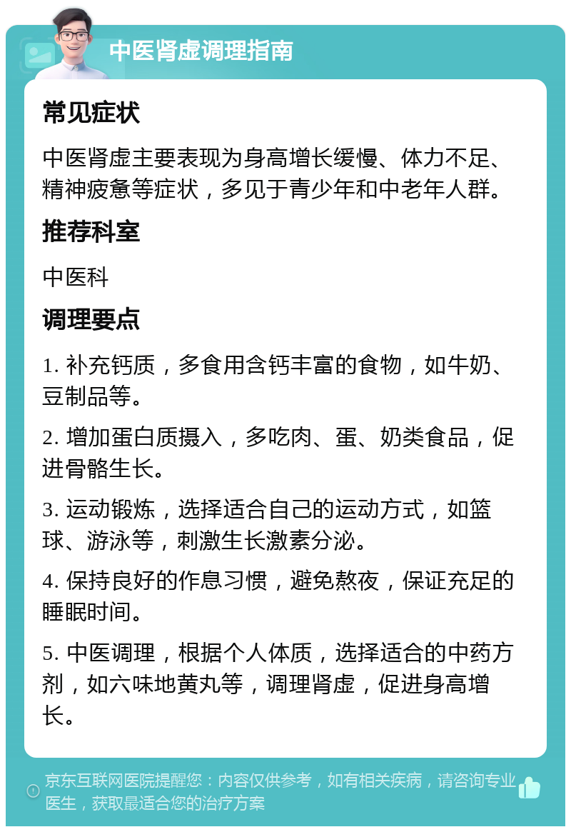 中医肾虚调理指南 常见症状 中医肾虚主要表现为身高增长缓慢、体力不足、精神疲惫等症状，多见于青少年和中老年人群。 推荐科室 中医科 调理要点 1. 补充钙质，多食用含钙丰富的食物，如牛奶、豆制品等。 2. 增加蛋白质摄入，多吃肉、蛋、奶类食品，促进骨骼生长。 3. 运动锻炼，选择适合自己的运动方式，如篮球、游泳等，刺激生长激素分泌。 4. 保持良好的作息习惯，避免熬夜，保证充足的睡眠时间。 5. 中医调理，根据个人体质，选择适合的中药方剂，如六味地黄丸等，调理肾虚，促进身高增长。