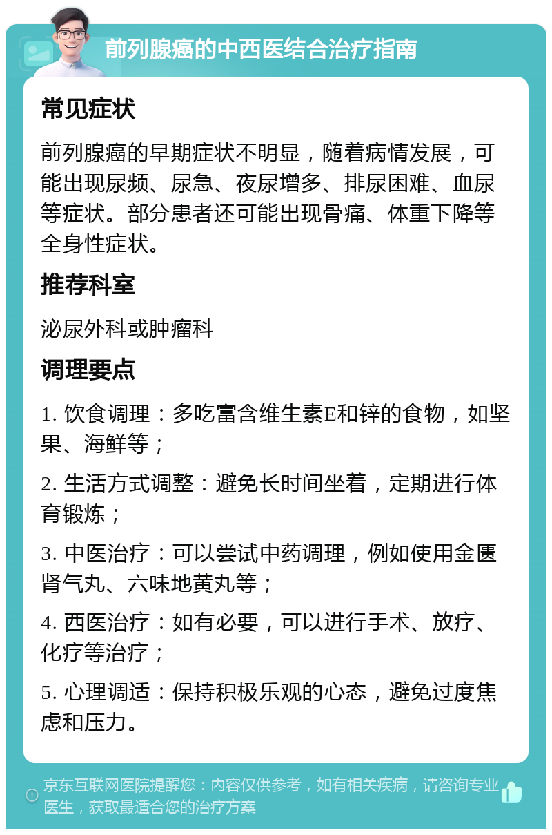 前列腺癌的中西医结合治疗指南 常见症状 前列腺癌的早期症状不明显，随着病情发展，可能出现尿频、尿急、夜尿增多、排尿困难、血尿等症状。部分患者还可能出现骨痛、体重下降等全身性症状。 推荐科室 泌尿外科或肿瘤科 调理要点 1. 饮食调理：多吃富含维生素E和锌的食物，如坚果、海鲜等； 2. 生活方式调整：避免长时间坐着，定期进行体育锻炼； 3. 中医治疗：可以尝试中药调理，例如使用金匮肾气丸、六味地黄丸等； 4. 西医治疗：如有必要，可以进行手术、放疗、化疗等治疗； 5. 心理调适：保持积极乐观的心态，避免过度焦虑和压力。