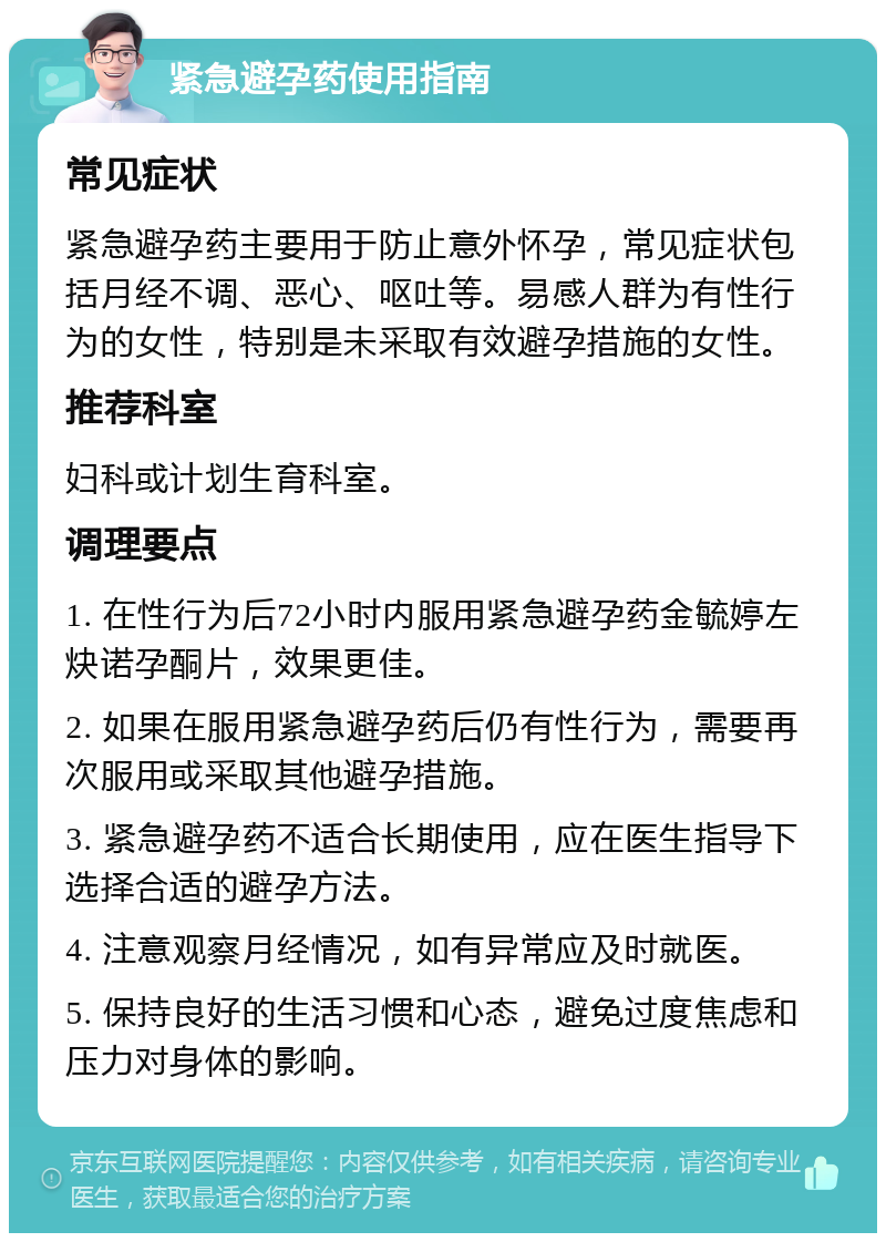 紧急避孕药使用指南 常见症状 紧急避孕药主要用于防止意外怀孕，常见症状包括月经不调、恶心、呕吐等。易感人群为有性行为的女性，特别是未采取有效避孕措施的女性。 推荐科室 妇科或计划生育科室。 调理要点 1. 在性行为后72小时内服用紧急避孕药金毓婷左炔诺孕酮片，效果更佳。 2. 如果在服用紧急避孕药后仍有性行为，需要再次服用或采取其他避孕措施。 3. 紧急避孕药不适合长期使用，应在医生指导下选择合适的避孕方法。 4. 注意观察月经情况，如有异常应及时就医。 5. 保持良好的生活习惯和心态，避免过度焦虑和压力对身体的影响。