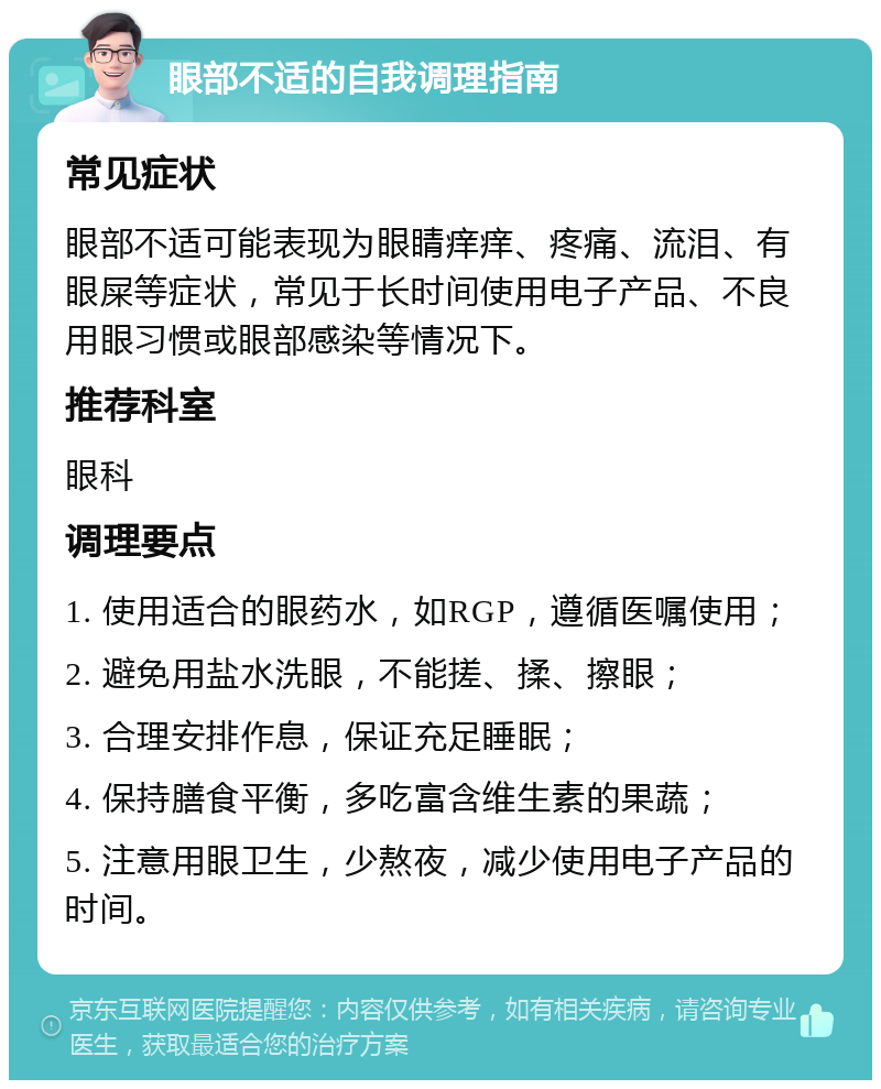 眼部不适的自我调理指南 常见症状 眼部不适可能表现为眼睛痒痒、疼痛、流泪、有眼屎等症状，常见于长时间使用电子产品、不良用眼习惯或眼部感染等情况下。 推荐科室 眼科 调理要点 1. 使用适合的眼药水，如RGP，遵循医嘱使用； 2. 避免用盐水洗眼，不能搓、揉、擦眼； 3. 合理安排作息，保证充足睡眠； 4. 保持膳食平衡，多吃富含维生素的果蔬； 5. 注意用眼卫生，少熬夜，减少使用电子产品的时间。