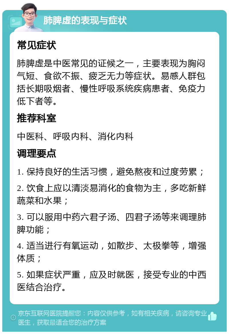 肺脾虚的表现与症状 常见症状 肺脾虚是中医常见的证候之一，主要表现为胸闷气短、食欲不振、疲乏无力等症状。易感人群包括长期吸烟者、慢性呼吸系统疾病患者、免疫力低下者等。 推荐科室 中医科、呼吸内科、消化内科 调理要点 1. 保持良好的生活习惯，避免熬夜和过度劳累； 2. 饮食上应以清淡易消化的食物为主，多吃新鲜蔬菜和水果； 3. 可以服用中药六君子汤、四君子汤等来调理肺脾功能； 4. 适当进行有氧运动，如散步、太极拳等，增强体质； 5. 如果症状严重，应及时就医，接受专业的中西医结合治疗。