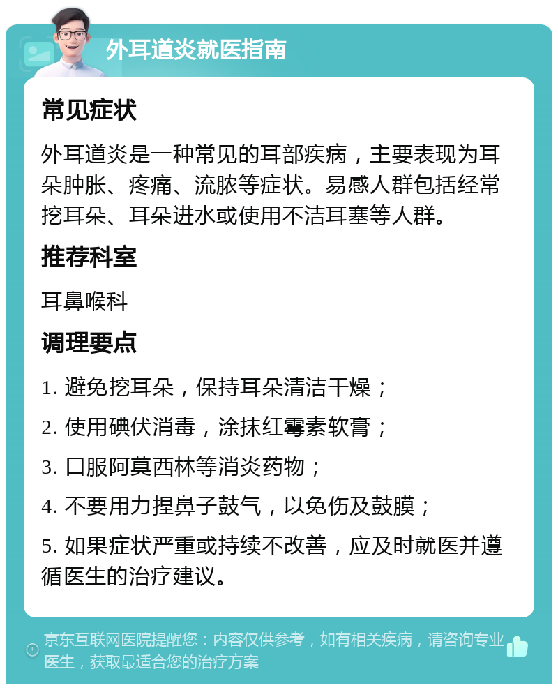 外耳道炎就医指南 常见症状 外耳道炎是一种常见的耳部疾病，主要表现为耳朵肿胀、疼痛、流脓等症状。易感人群包括经常挖耳朵、耳朵进水或使用不洁耳塞等人群。 推荐科室 耳鼻喉科 调理要点 1. 避免挖耳朵，保持耳朵清洁干燥； 2. 使用碘伏消毒，涂抹红霉素软膏； 3. 口服阿莫西林等消炎药物； 4. 不要用力捏鼻子鼓气，以免伤及鼓膜； 5. 如果症状严重或持续不改善，应及时就医并遵循医生的治疗建议。