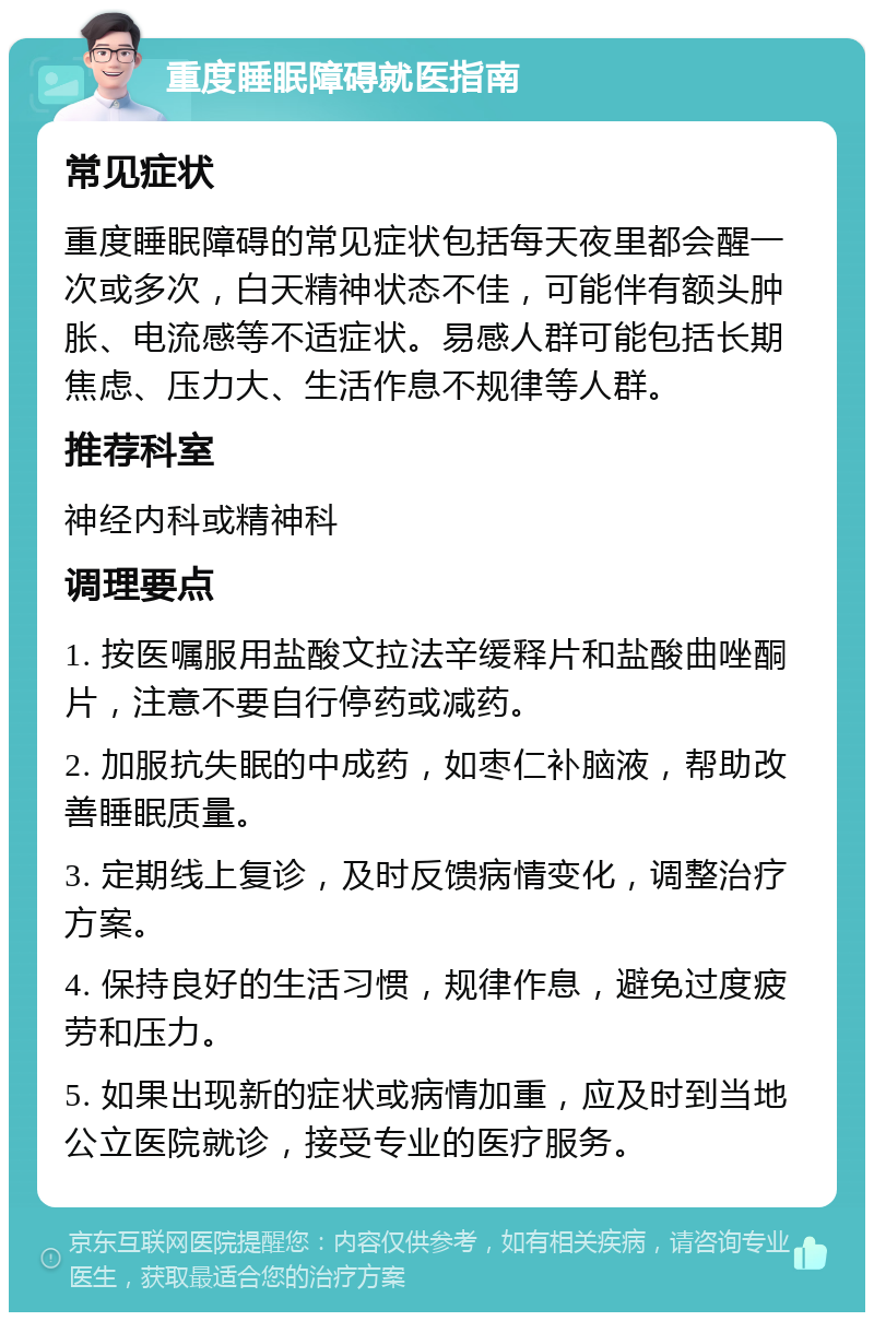 重度睡眠障碍就医指南 常见症状 重度睡眠障碍的常见症状包括每天夜里都会醒一次或多次，白天精神状态不佳，可能伴有额头肿胀、电流感等不适症状。易感人群可能包括长期焦虑、压力大、生活作息不规律等人群。 推荐科室 神经内科或精神科 调理要点 1. 按医嘱服用盐酸文拉法辛缓释片和盐酸曲唑酮片，注意不要自行停药或减药。 2. 加服抗失眠的中成药，如枣仁补脑液，帮助改善睡眠质量。 3. 定期线上复诊，及时反馈病情变化，调整治疗方案。 4. 保持良好的生活习惯，规律作息，避免过度疲劳和压力。 5. 如果出现新的症状或病情加重，应及时到当地公立医院就诊，接受专业的医疗服务。