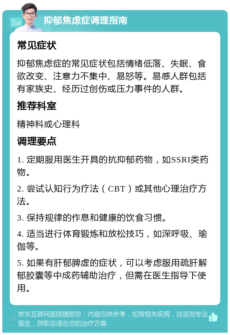 抑郁焦虑症调理指南 常见症状 抑郁焦虑症的常见症状包括情绪低落、失眠、食欲改变、注意力不集中、易怒等。易感人群包括有家族史、经历过创伤或压力事件的人群。 推荐科室 精神科或心理科 调理要点 1. 定期服用医生开具的抗抑郁药物，如SSRI类药物。 2. 尝试认知行为疗法（CBT）或其他心理治疗方法。 3. 保持规律的作息和健康的饮食习惯。 4. 适当进行体育锻炼和放松技巧，如深呼吸、瑜伽等。 5. 如果有肝郁脾虚的症状，可以考虑服用疏肝解郁胶囊等中成药辅助治疗，但需在医生指导下使用。