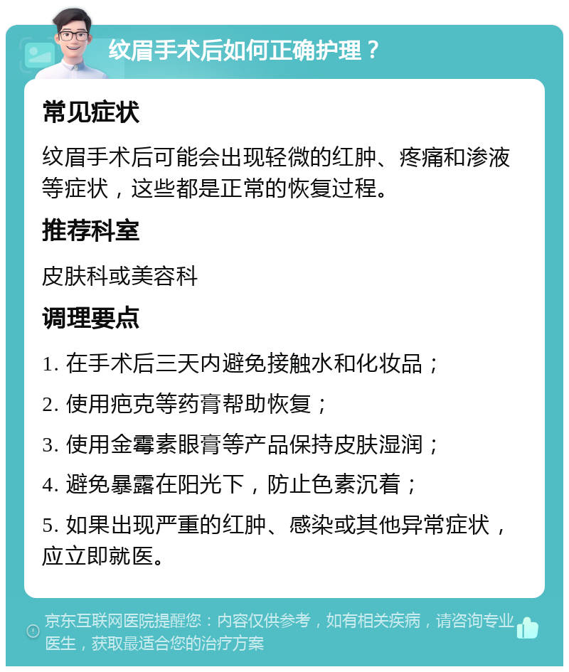 纹眉手术后如何正确护理？ 常见症状 纹眉手术后可能会出现轻微的红肿、疼痛和渗液等症状，这些都是正常的恢复过程。 推荐科室 皮肤科或美容科 调理要点 1. 在手术后三天内避免接触水和化妆品； 2. 使用疤克等药膏帮助恢复； 3. 使用金霉素眼膏等产品保持皮肤湿润； 4. 避免暴露在阳光下，防止色素沉着； 5. 如果出现严重的红肿、感染或其他异常症状，应立即就医。