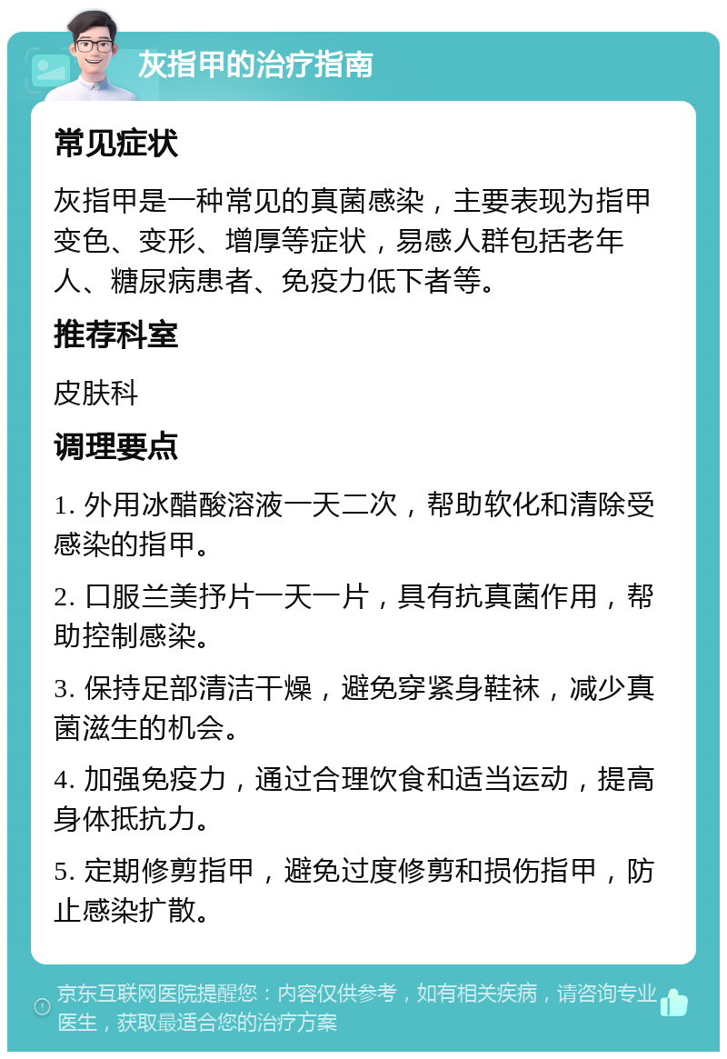 灰指甲的治疗指南 常见症状 灰指甲是一种常见的真菌感染，主要表现为指甲变色、变形、增厚等症状，易感人群包括老年人、糖尿病患者、免疫力低下者等。 推荐科室 皮肤科 调理要点 1. 外用冰醋酸溶液一天二次，帮助软化和清除受感染的指甲。 2. 口服兰美抒片一天一片，具有抗真菌作用，帮助控制感染。 3. 保持足部清洁干燥，避免穿紧身鞋袜，减少真菌滋生的机会。 4. 加强免疫力，通过合理饮食和适当运动，提高身体抵抗力。 5. 定期修剪指甲，避免过度修剪和损伤指甲，防止感染扩散。