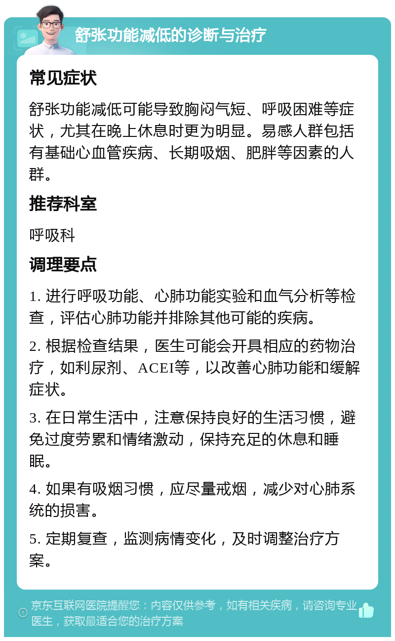 舒张功能减低的诊断与治疗 常见症状 舒张功能减低可能导致胸闷气短、呼吸困难等症状，尤其在晚上休息时更为明显。易感人群包括有基础心血管疾病、长期吸烟、肥胖等因素的人群。 推荐科室 呼吸科 调理要点 1. 进行呼吸功能、心肺功能实验和血气分析等检查，评估心肺功能并排除其他可能的疾病。 2. 根据检查结果，医生可能会开具相应的药物治疗，如利尿剂、ACEI等，以改善心肺功能和缓解症状。 3. 在日常生活中，注意保持良好的生活习惯，避免过度劳累和情绪激动，保持充足的休息和睡眠。 4. 如果有吸烟习惯，应尽量戒烟，减少对心肺系统的损害。 5. 定期复查，监测病情变化，及时调整治疗方案。