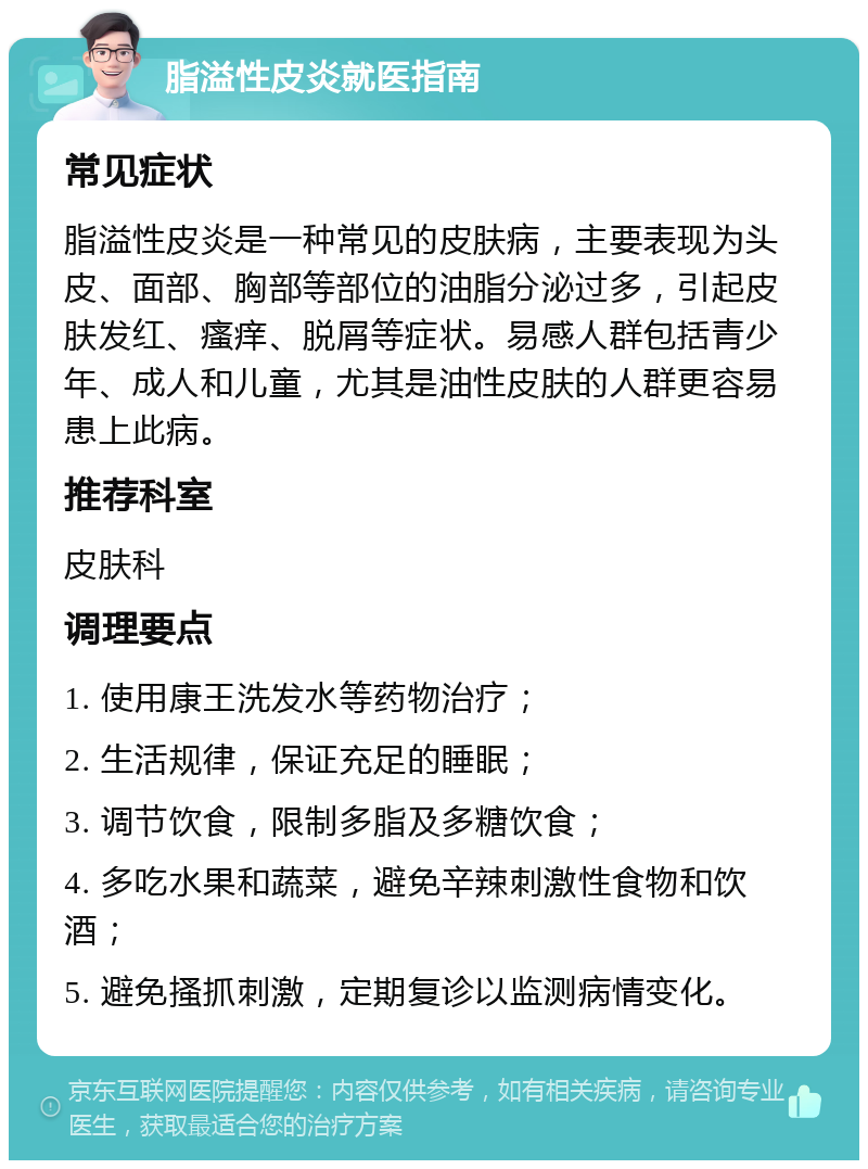 脂溢性皮炎就医指南 常见症状 脂溢性皮炎是一种常见的皮肤病，主要表现为头皮、面部、胸部等部位的油脂分泌过多，引起皮肤发红、瘙痒、脱屑等症状。易感人群包括青少年、成人和儿童，尤其是油性皮肤的人群更容易患上此病。 推荐科室 皮肤科 调理要点 1. 使用康王洗发水等药物治疗； 2. 生活规律，保证充足的睡眠； 3. 调节饮食，限制多脂及多糖饮食； 4. 多吃水果和蔬菜，避免辛辣刺激性食物和饮酒； 5. 避免搔抓刺激，定期复诊以监测病情变化。