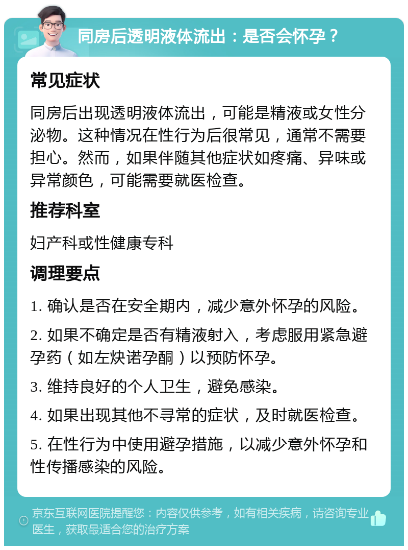 同房后透明液体流出：是否会怀孕？ 常见症状 同房后出现透明液体流出，可能是精液或女性分泌物。这种情况在性行为后很常见，通常不需要担心。然而，如果伴随其他症状如疼痛、异味或异常颜色，可能需要就医检查。 推荐科室 妇产科或性健康专科 调理要点 1. 确认是否在安全期内，减少意外怀孕的风险。 2. 如果不确定是否有精液射入，考虑服用紧急避孕药（如左炔诺孕酮）以预防怀孕。 3. 维持良好的个人卫生，避免感染。 4. 如果出现其他不寻常的症状，及时就医检查。 5. 在性行为中使用避孕措施，以减少意外怀孕和性传播感染的风险。