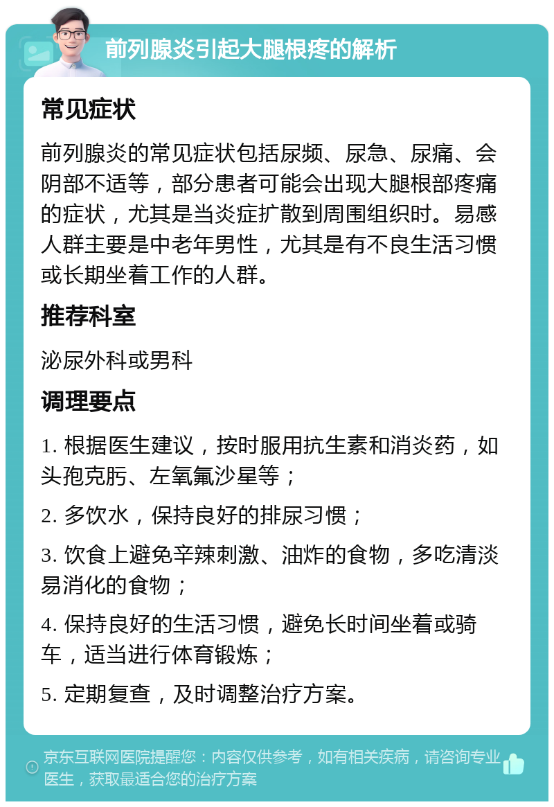 前列腺炎引起大腿根疼的解析 常见症状 前列腺炎的常见症状包括尿频、尿急、尿痛、会阴部不适等，部分患者可能会出现大腿根部疼痛的症状，尤其是当炎症扩散到周围组织时。易感人群主要是中老年男性，尤其是有不良生活习惯或长期坐着工作的人群。 推荐科室 泌尿外科或男科 调理要点 1. 根据医生建议，按时服用抗生素和消炎药，如头孢克肟、左氧氟沙星等； 2. 多饮水，保持良好的排尿习惯； 3. 饮食上避免辛辣刺激、油炸的食物，多吃清淡易消化的食物； 4. 保持良好的生活习惯，避免长时间坐着或骑车，适当进行体育锻炼； 5. 定期复查，及时调整治疗方案。