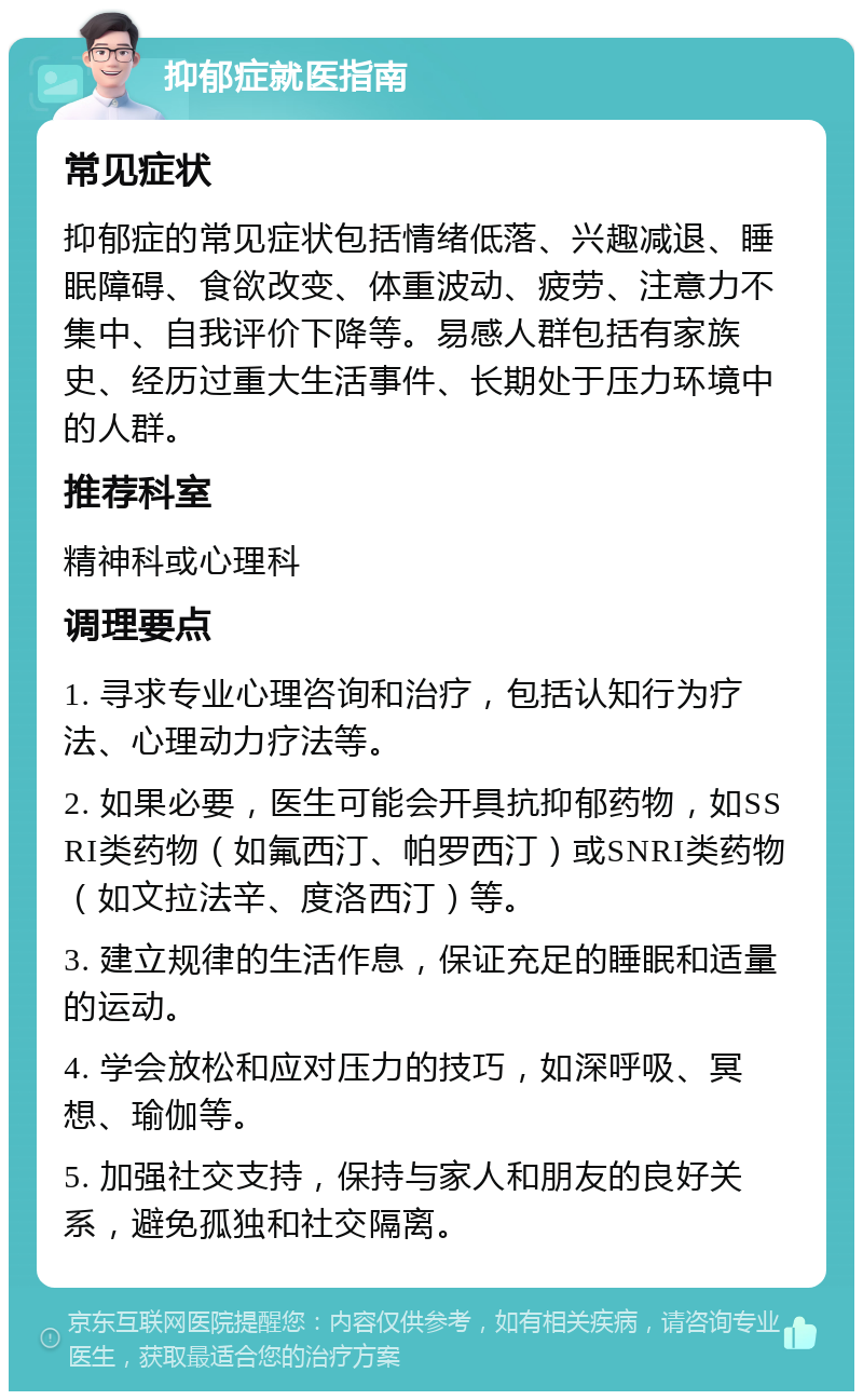 抑郁症就医指南 常见症状 抑郁症的常见症状包括情绪低落、兴趣减退、睡眠障碍、食欲改变、体重波动、疲劳、注意力不集中、自我评价下降等。易感人群包括有家族史、经历过重大生活事件、长期处于压力环境中的人群。 推荐科室 精神科或心理科 调理要点 1. 寻求专业心理咨询和治疗，包括认知行为疗法、心理动力疗法等。 2. 如果必要，医生可能会开具抗抑郁药物，如SSRI类药物（如氟西汀、帕罗西汀）或SNRI类药物（如文拉法辛、度洛西汀）等。 3. 建立规律的生活作息，保证充足的睡眠和适量的运动。 4. 学会放松和应对压力的技巧，如深呼吸、冥想、瑜伽等。 5. 加强社交支持，保持与家人和朋友的良好关系，避免孤独和社交隔离。