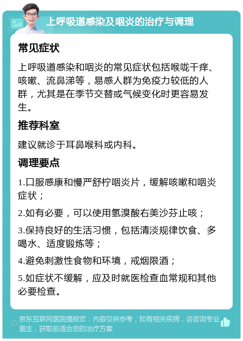 上呼吸道感染及咽炎的治疗与调理 常见症状 上呼吸道感染和咽炎的常见症状包括喉咙干痒、咳嗽、流鼻涕等，易感人群为免疫力较低的人群，尤其是在季节交替或气候变化时更容易发生。 推荐科室 建议就诊于耳鼻喉科或内科。 调理要点 1.口服感康和慢严舒柠咽炎片，缓解咳嗽和咽炎症状； 2.如有必要，可以使用氢溴酸右美沙芬止咳； 3.保持良好的生活习惯，包括清淡规律饮食、多喝水、适度锻炼等； 4.避免刺激性食物和环境，戒烟限酒； 5.如症状不缓解，应及时就医检查血常规和其他必要检查。