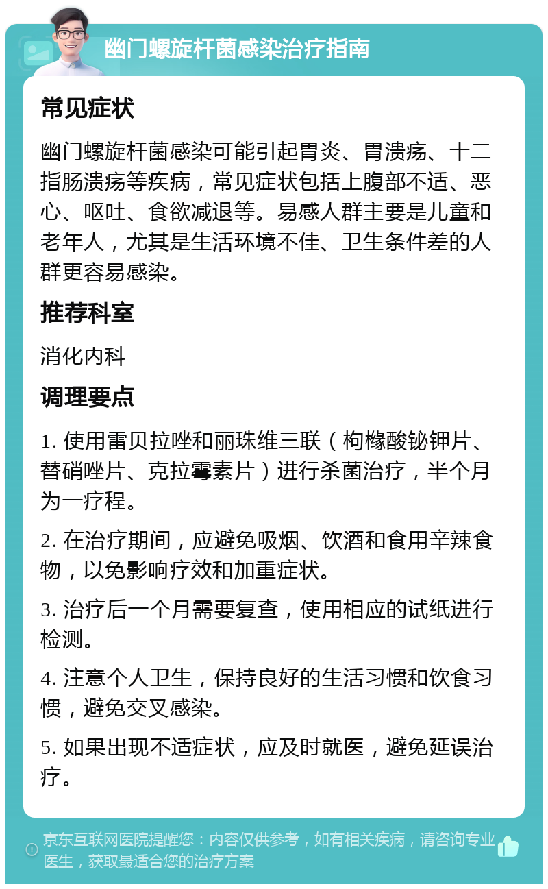 幽门螺旋杆菌感染治疗指南 常见症状 幽门螺旋杆菌感染可能引起胃炎、胃溃疡、十二指肠溃疡等疾病，常见症状包括上腹部不适、恶心、呕吐、食欲减退等。易感人群主要是儿童和老年人，尤其是生活环境不佳、卫生条件差的人群更容易感染。 推荐科室 消化内科 调理要点 1. 使用雷贝拉唑和丽珠维三联（枸橼酸铋钾片、替硝唑片、克拉霉素片）进行杀菌治疗，半个月为一疗程。 2. 在治疗期间，应避免吸烟、饮酒和食用辛辣食物，以免影响疗效和加重症状。 3. 治疗后一个月需要复查，使用相应的试纸进行检测。 4. 注意个人卫生，保持良好的生活习惯和饮食习惯，避免交叉感染。 5. 如果出现不适症状，应及时就医，避免延误治疗。