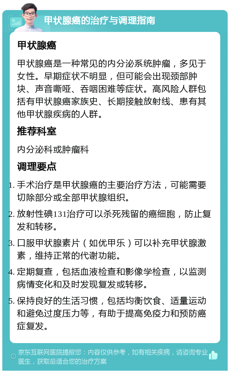 甲状腺癌的治疗与调理指南 甲状腺癌 甲状腺癌是一种常见的内分泌系统肿瘤，多见于女性。早期症状不明显，但可能会出现颈部肿块、声音嘶哑、吞咽困难等症状。高风险人群包括有甲状腺癌家族史、长期接触放射线、患有其他甲状腺疾病的人群。 推荐科室 内分泌科或肿瘤科 调理要点 手术治疗是甲状腺癌的主要治疗方法，可能需要切除部分或全部甲状腺组织。 放射性碘131治疗可以杀死残留的癌细胞，防止复发和转移。 口服甲状腺素片（如优甲乐）可以补充甲状腺激素，维持正常的代谢功能。 定期复查，包括血液检查和影像学检查，以监测病情变化和及时发现复发或转移。 保持良好的生活习惯，包括均衡饮食、适量运动和避免过度压力等，有助于提高免疫力和预防癌症复发。