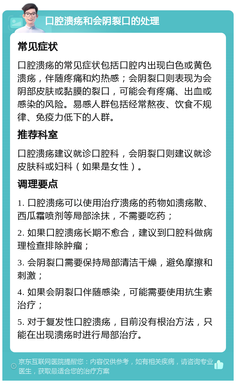 口腔溃疡和会阴裂口的处理 常见症状 口腔溃疡的常见症状包括口腔内出现白色或黄色溃疡，伴随疼痛和灼热感；会阴裂口则表现为会阴部皮肤或黏膜的裂口，可能会有疼痛、出血或感染的风险。易感人群包括经常熬夜、饮食不规律、免疫力低下的人群。 推荐科室 口腔溃疡建议就诊口腔科，会阴裂口则建议就诊皮肤科或妇科（如果是女性）。 调理要点 1. 口腔溃疡可以使用治疗溃疡的药物如溃疡散、西瓜霜喷剂等局部涂抹，不需要吃药； 2. 如果口腔溃疡长期不愈合，建议到口腔科做病理检查排除肿瘤； 3. 会阴裂口需要保持局部清洁干燥，避免摩擦和刺激； 4. 如果会阴裂口伴随感染，可能需要使用抗生素治疗； 5. 对于复发性口腔溃疡，目前没有根治方法，只能在出现溃疡时进行局部治疗。