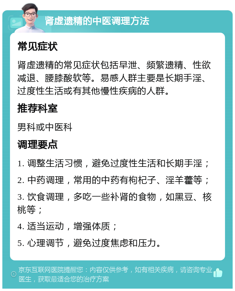 肾虚遗精的中医调理方法 常见症状 肾虚遗精的常见症状包括早泄、频繁遗精、性欲减退、腰膝酸软等。易感人群主要是长期手淫、过度性生活或有其他慢性疾病的人群。 推荐科室 男科或中医科 调理要点 1. 调整生活习惯，避免过度性生活和长期手淫； 2. 中药调理，常用的中药有枸杞子、淫羊藿等； 3. 饮食调理，多吃一些补肾的食物，如黑豆、核桃等； 4. 适当运动，增强体质； 5. 心理调节，避免过度焦虑和压力。