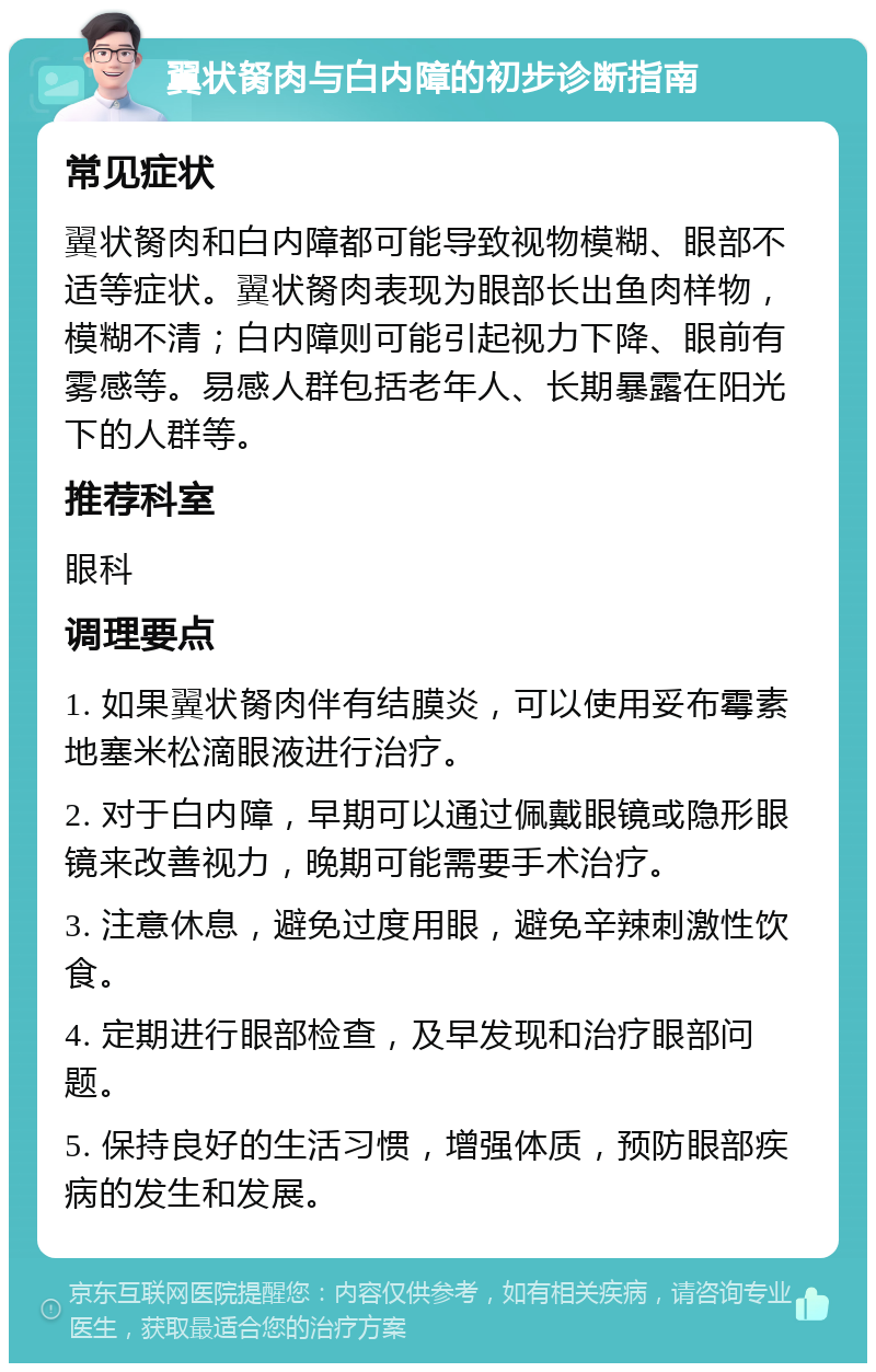 翼状胬肉与白内障的初步诊断指南 常见症状 翼状胬肉和白内障都可能导致视物模糊、眼部不适等症状。翼状胬肉表现为眼部长出鱼肉样物，模糊不清；白内障则可能引起视力下降、眼前有雾感等。易感人群包括老年人、长期暴露在阳光下的人群等。 推荐科室 眼科 调理要点 1. 如果翼状胬肉伴有结膜炎，可以使用妥布霉素地塞米松滴眼液进行治疗。 2. 对于白内障，早期可以通过佩戴眼镜或隐形眼镜来改善视力，晚期可能需要手术治疗。 3. 注意休息，避免过度用眼，避免辛辣刺激性饮食。 4. 定期进行眼部检查，及早发现和治疗眼部问题。 5. 保持良好的生活习惯，增强体质，预防眼部疾病的发生和发展。