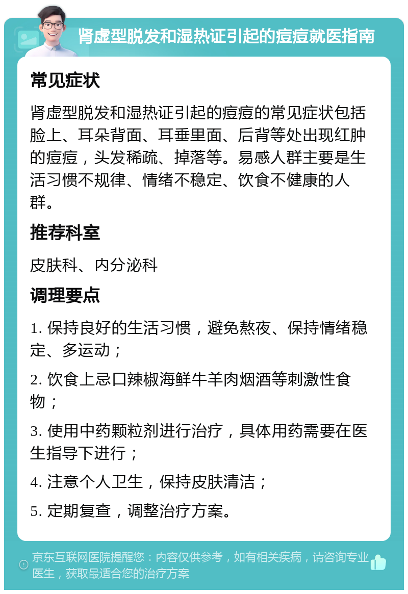 肾虚型脱发和湿热证引起的痘痘就医指南 常见症状 肾虚型脱发和湿热证引起的痘痘的常见症状包括脸上、耳朵背面、耳垂里面、后背等处出现红肿的痘痘，头发稀疏、掉落等。易感人群主要是生活习惯不规律、情绪不稳定、饮食不健康的人群。 推荐科室 皮肤科、内分泌科 调理要点 1. 保持良好的生活习惯，避免熬夜、保持情绪稳定、多运动； 2. 饮食上忌口辣椒海鲜牛羊肉烟酒等刺激性食物； 3. 使用中药颗粒剂进行治疗，具体用药需要在医生指导下进行； 4. 注意个人卫生，保持皮肤清洁； 5. 定期复查，调整治疗方案。