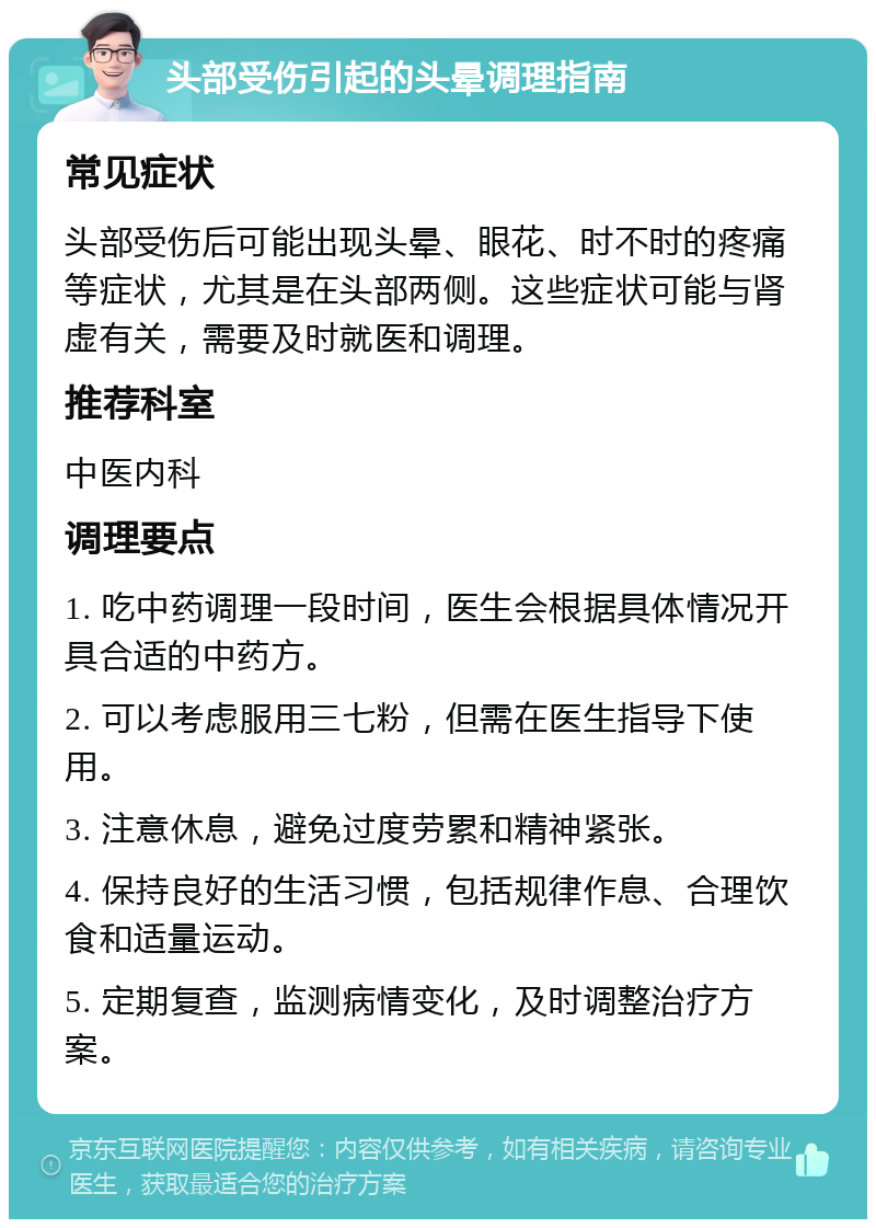 头部受伤引起的头晕调理指南 常见症状 头部受伤后可能出现头晕、眼花、时不时的疼痛等症状，尤其是在头部两侧。这些症状可能与肾虚有关，需要及时就医和调理。 推荐科室 中医内科 调理要点 1. 吃中药调理一段时间，医生会根据具体情况开具合适的中药方。 2. 可以考虑服用三七粉，但需在医生指导下使用。 3. 注意休息，避免过度劳累和精神紧张。 4. 保持良好的生活习惯，包括规律作息、合理饮食和适量运动。 5. 定期复查，监测病情变化，及时调整治疗方案。