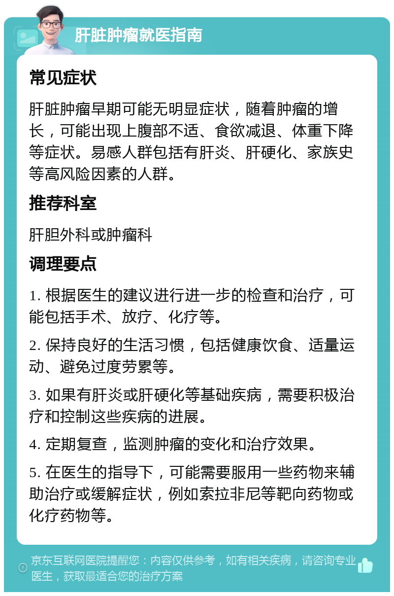 肝脏肿瘤就医指南 常见症状 肝脏肿瘤早期可能无明显症状，随着肿瘤的增长，可能出现上腹部不适、食欲减退、体重下降等症状。易感人群包括有肝炎、肝硬化、家族史等高风险因素的人群。 推荐科室 肝胆外科或肿瘤科 调理要点 1. 根据医生的建议进行进一步的检查和治疗，可能包括手术、放疗、化疗等。 2. 保持良好的生活习惯，包括健康饮食、适量运动、避免过度劳累等。 3. 如果有肝炎或肝硬化等基础疾病，需要积极治疗和控制这些疾病的进展。 4. 定期复查，监测肿瘤的变化和治疗效果。 5. 在医生的指导下，可能需要服用一些药物来辅助治疗或缓解症状，例如索拉非尼等靶向药物或化疗药物等。