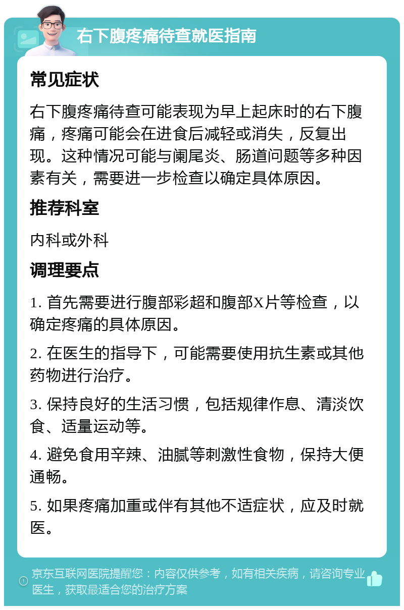 右下腹疼痛待查就医指南 常见症状 右下腹疼痛待查可能表现为早上起床时的右下腹痛，疼痛可能会在进食后减轻或消失，反复出现。这种情况可能与阑尾炎、肠道问题等多种因素有关，需要进一步检查以确定具体原因。 推荐科室 内科或外科 调理要点 1. 首先需要进行腹部彩超和腹部X片等检查，以确定疼痛的具体原因。 2. 在医生的指导下，可能需要使用抗生素或其他药物进行治疗。 3. 保持良好的生活习惯，包括规律作息、清淡饮食、适量运动等。 4. 避免食用辛辣、油腻等刺激性食物，保持大便通畅。 5. 如果疼痛加重或伴有其他不适症状，应及时就医。