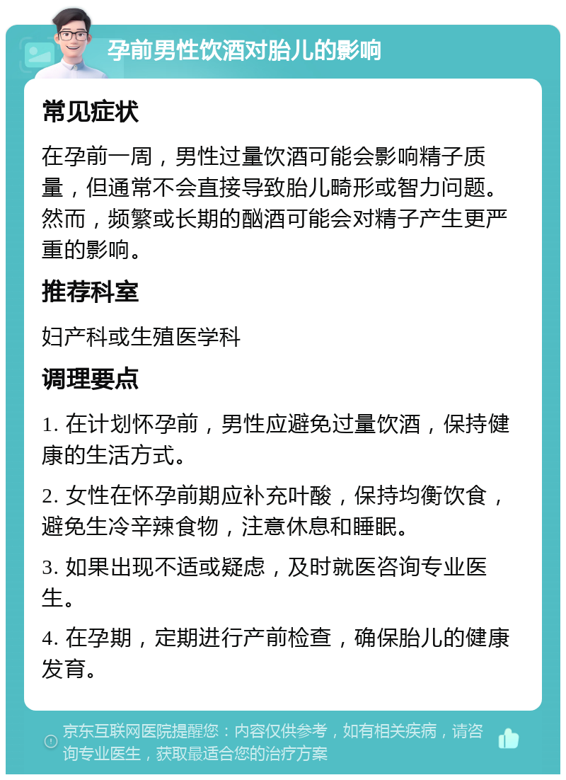 孕前男性饮酒对胎儿的影响 常见症状 在孕前一周，男性过量饮酒可能会影响精子质量，但通常不会直接导致胎儿畸形或智力问题。然而，频繁或长期的酗酒可能会对精子产生更严重的影响。 推荐科室 妇产科或生殖医学科 调理要点 1. 在计划怀孕前，男性应避免过量饮酒，保持健康的生活方式。 2. 女性在怀孕前期应补充叶酸，保持均衡饮食，避免生冷辛辣食物，注意休息和睡眠。 3. 如果出现不适或疑虑，及时就医咨询专业医生。 4. 在孕期，定期进行产前检查，确保胎儿的健康发育。