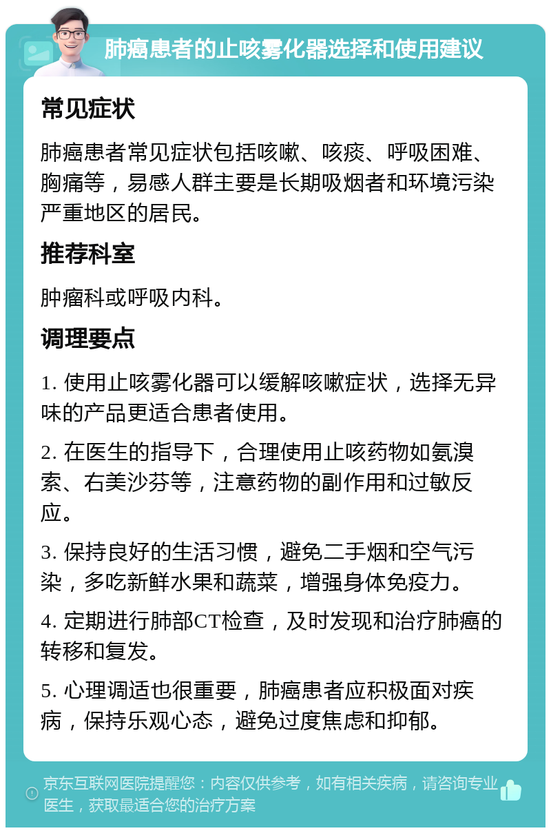 肺癌患者的止咳雾化器选择和使用建议 常见症状 肺癌患者常见症状包括咳嗽、咳痰、呼吸困难、胸痛等，易感人群主要是长期吸烟者和环境污染严重地区的居民。 推荐科室 肿瘤科或呼吸内科。 调理要点 1. 使用止咳雾化器可以缓解咳嗽症状，选择无异味的产品更适合患者使用。 2. 在医生的指导下，合理使用止咳药物如氨溴索、右美沙芬等，注意药物的副作用和过敏反应。 3. 保持良好的生活习惯，避免二手烟和空气污染，多吃新鲜水果和蔬菜，增强身体免疫力。 4. 定期进行肺部CT检查，及时发现和治疗肺癌的转移和复发。 5. 心理调适也很重要，肺癌患者应积极面对疾病，保持乐观心态，避免过度焦虑和抑郁。