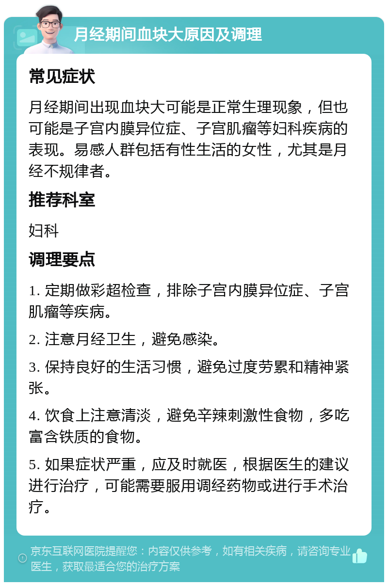 月经期间血块大原因及调理 常见症状 月经期间出现血块大可能是正常生理现象，但也可能是子宫内膜异位症、子宫肌瘤等妇科疾病的表现。易感人群包括有性生活的女性，尤其是月经不规律者。 推荐科室 妇科 调理要点 1. 定期做彩超检查，排除子宫内膜异位症、子宫肌瘤等疾病。 2. 注意月经卫生，避免感染。 3. 保持良好的生活习惯，避免过度劳累和精神紧张。 4. 饮食上注意清淡，避免辛辣刺激性食物，多吃富含铁质的食物。 5. 如果症状严重，应及时就医，根据医生的建议进行治疗，可能需要服用调经药物或进行手术治疗。