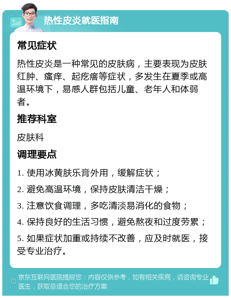 热性皮炎就医指南 常见症状 热性皮炎是一种常见的皮肤病，主要表现为皮肤红肿、瘙痒、起疙瘩等症状，多发生在夏季或高温环境下，易感人群包括儿童、老年人和体弱者。 推荐科室 皮肤科 调理要点 1. 使用冰黄肤乐膏外用，缓解症状； 2. 避免高温环境，保持皮肤清洁干燥； 3. 注意饮食调理，多吃清淡易消化的食物； 4. 保持良好的生活习惯，避免熬夜和过度劳累； 5. 如果症状加重或持续不改善，应及时就医，接受专业治疗。