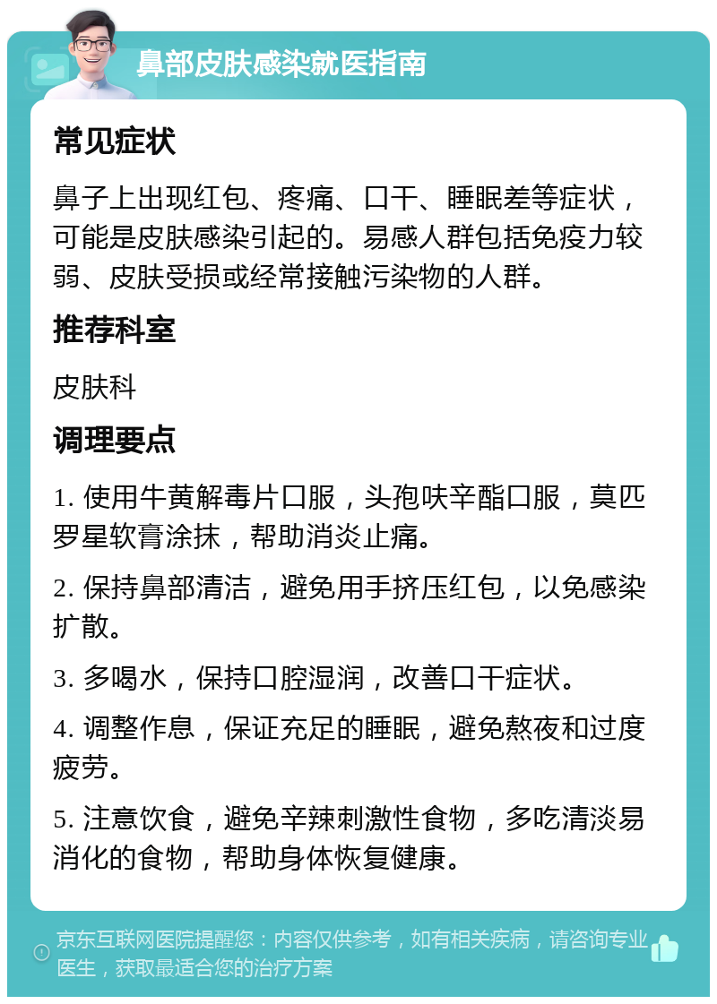 鼻部皮肤感染就医指南 常见症状 鼻子上出现红包、疼痛、口干、睡眠差等症状，可能是皮肤感染引起的。易感人群包括免疫力较弱、皮肤受损或经常接触污染物的人群。 推荐科室 皮肤科 调理要点 1. 使用牛黄解毒片口服，头孢呋辛酯口服，莫匹罗星软膏涂抹，帮助消炎止痛。 2. 保持鼻部清洁，避免用手挤压红包，以免感染扩散。 3. 多喝水，保持口腔湿润，改善口干症状。 4. 调整作息，保证充足的睡眠，避免熬夜和过度疲劳。 5. 注意饮食，避免辛辣刺激性食物，多吃清淡易消化的食物，帮助身体恢复健康。