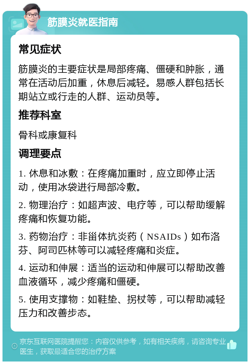 筋膜炎就医指南 常见症状 筋膜炎的主要症状是局部疼痛、僵硬和肿胀，通常在活动后加重，休息后减轻。易感人群包括长期站立或行走的人群、运动员等。 推荐科室 骨科或康复科 调理要点 1. 休息和冰敷：在疼痛加重时，应立即停止活动，使用冰袋进行局部冷敷。 2. 物理治疗：如超声波、电疗等，可以帮助缓解疼痛和恢复功能。 3. 药物治疗：非甾体抗炎药（NSAIDs）如布洛芬、阿司匹林等可以减轻疼痛和炎症。 4. 运动和伸展：适当的运动和伸展可以帮助改善血液循环，减少疼痛和僵硬。 5. 使用支撑物：如鞋垫、拐杖等，可以帮助减轻压力和改善步态。