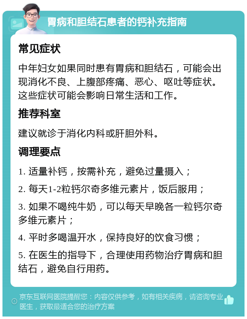 胃病和胆结石患者的钙补充指南 常见症状 中年妇女如果同时患有胃病和胆结石，可能会出现消化不良、上腹部疼痛、恶心、呕吐等症状。这些症状可能会影响日常生活和工作。 推荐科室 建议就诊于消化内科或肝胆外科。 调理要点 1. 适量补钙，按需补充，避免过量摄入； 2. 每天1-2粒钙尔奇多维元素片，饭后服用； 3. 如果不喝纯牛奶，可以每天早晚各一粒钙尔奇多维元素片； 4. 平时多喝温开水，保持良好的饮食习惯； 5. 在医生的指导下，合理使用药物治疗胃病和胆结石，避免自行用药。