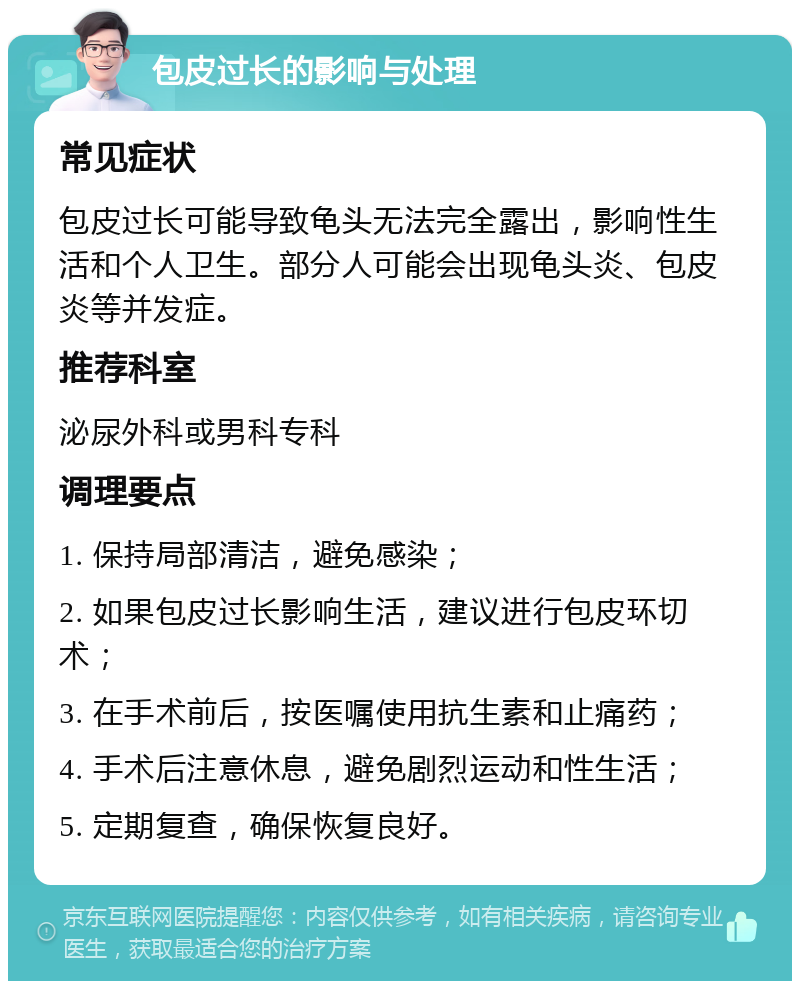 包皮过长的影响与处理 常见症状 包皮过长可能导致龟头无法完全露出，影响性生活和个人卫生。部分人可能会出现龟头炎、包皮炎等并发症。 推荐科室 泌尿外科或男科专科 调理要点 1. 保持局部清洁，避免感染； 2. 如果包皮过长影响生活，建议进行包皮环切术； 3. 在手术前后，按医嘱使用抗生素和止痛药； 4. 手术后注意休息，避免剧烈运动和性生活； 5. 定期复查，确保恢复良好。