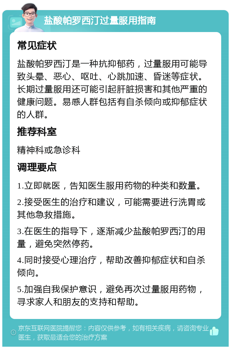 盐酸帕罗西汀过量服用指南 常见症状 盐酸帕罗西汀是一种抗抑郁药，过量服用可能导致头晕、恶心、呕吐、心跳加速、昏迷等症状。长期过量服用还可能引起肝脏损害和其他严重的健康问题。易感人群包括有自杀倾向或抑郁症状的人群。 推荐科室 精神科或急诊科 调理要点 1.立即就医，告知医生服用药物的种类和数量。 2.接受医生的治疗和建议，可能需要进行洗胃或其他急救措施。 3.在医生的指导下，逐渐减少盐酸帕罗西汀的用量，避免突然停药。 4.同时接受心理治疗，帮助改善抑郁症状和自杀倾向。 5.加强自我保护意识，避免再次过量服用药物，寻求家人和朋友的支持和帮助。