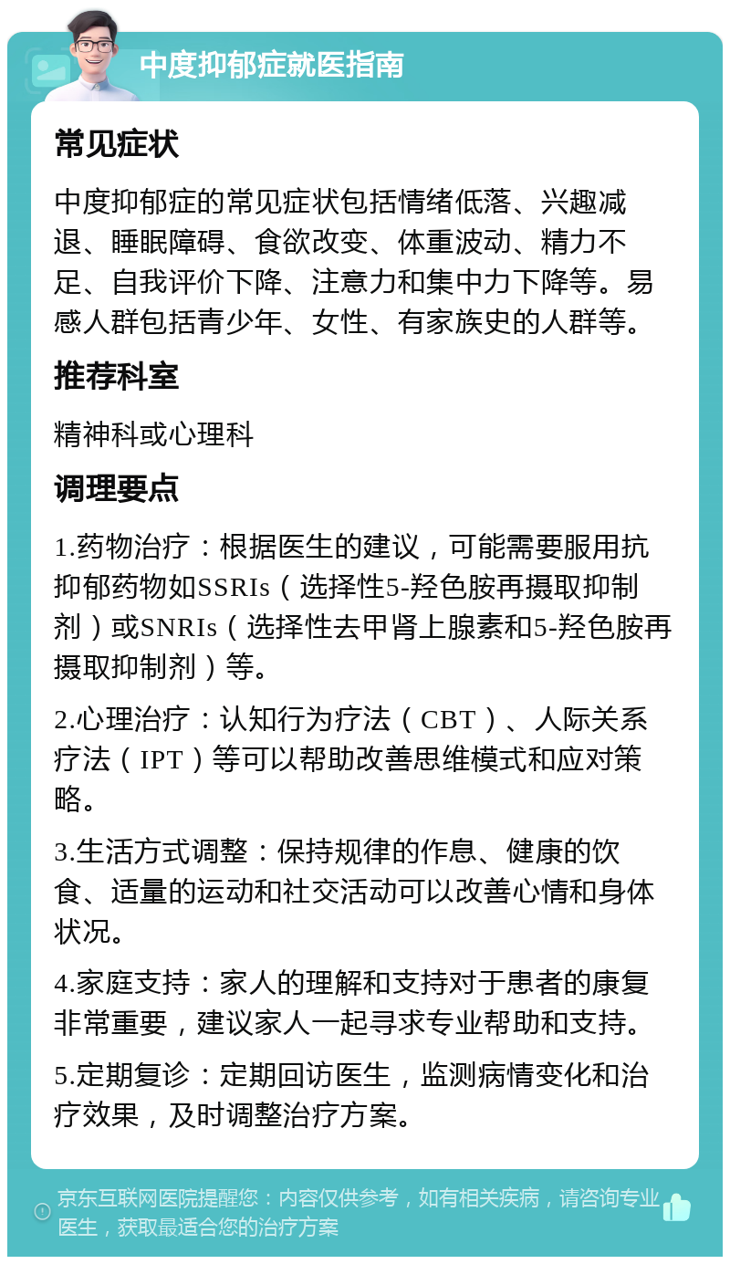 中度抑郁症就医指南 常见症状 中度抑郁症的常见症状包括情绪低落、兴趣减退、睡眠障碍、食欲改变、体重波动、精力不足、自我评价下降、注意力和集中力下降等。易感人群包括青少年、女性、有家族史的人群等。 推荐科室 精神科或心理科 调理要点 1.药物治疗：根据医生的建议，可能需要服用抗抑郁药物如SSRIs（选择性5-羟色胺再摄取抑制剂）或SNRIs（选择性去甲肾上腺素和5-羟色胺再摄取抑制剂）等。 2.心理治疗：认知行为疗法（CBT）、人际关系疗法（IPT）等可以帮助改善思维模式和应对策略。 3.生活方式调整：保持规律的作息、健康的饮食、适量的运动和社交活动可以改善心情和身体状况。 4.家庭支持：家人的理解和支持对于患者的康复非常重要，建议家人一起寻求专业帮助和支持。 5.定期复诊：定期回访医生，监测病情变化和治疗效果，及时调整治疗方案。