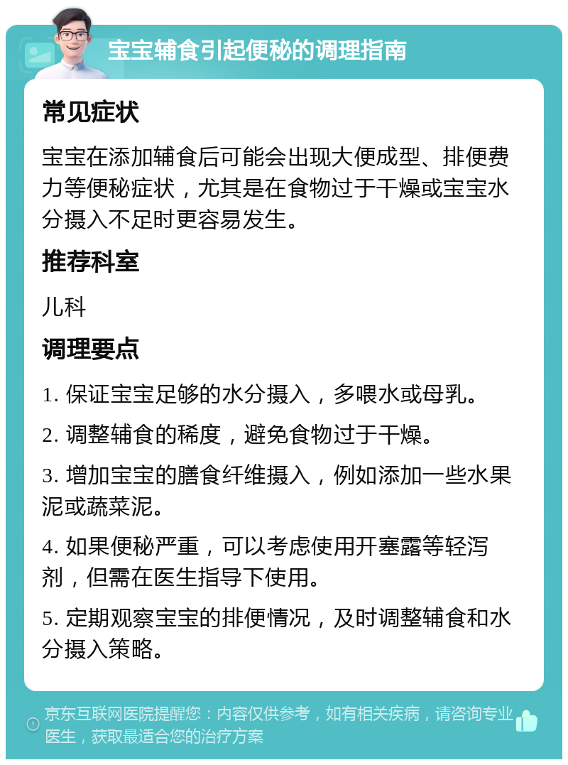 宝宝辅食引起便秘的调理指南 常见症状 宝宝在添加辅食后可能会出现大便成型、排便费力等便秘症状，尤其是在食物过于干燥或宝宝水分摄入不足时更容易发生。 推荐科室 儿科 调理要点 1. 保证宝宝足够的水分摄入，多喂水或母乳。 2. 调整辅食的稀度，避免食物过于干燥。 3. 增加宝宝的膳食纤维摄入，例如添加一些水果泥或蔬菜泥。 4. 如果便秘严重，可以考虑使用开塞露等轻泻剂，但需在医生指导下使用。 5. 定期观察宝宝的排便情况，及时调整辅食和水分摄入策略。