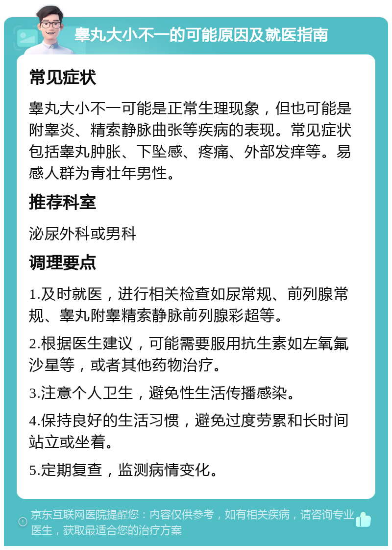 睾丸大小不一的可能原因及就医指南 常见症状 睾丸大小不一可能是正常生理现象，但也可能是附睾炎、精索静脉曲张等疾病的表现。常见症状包括睾丸肿胀、下坠感、疼痛、外部发痒等。易感人群为青壮年男性。 推荐科室 泌尿外科或男科 调理要点 1.及时就医，进行相关检查如尿常规、前列腺常规、睾丸附睾精索静脉前列腺彩超等。 2.根据医生建议，可能需要服用抗生素如左氧氟沙星等，或者其他药物治疗。 3.注意个人卫生，避免性生活传播感染。 4.保持良好的生活习惯，避免过度劳累和长时间站立或坐着。 5.定期复查，监测病情变化。