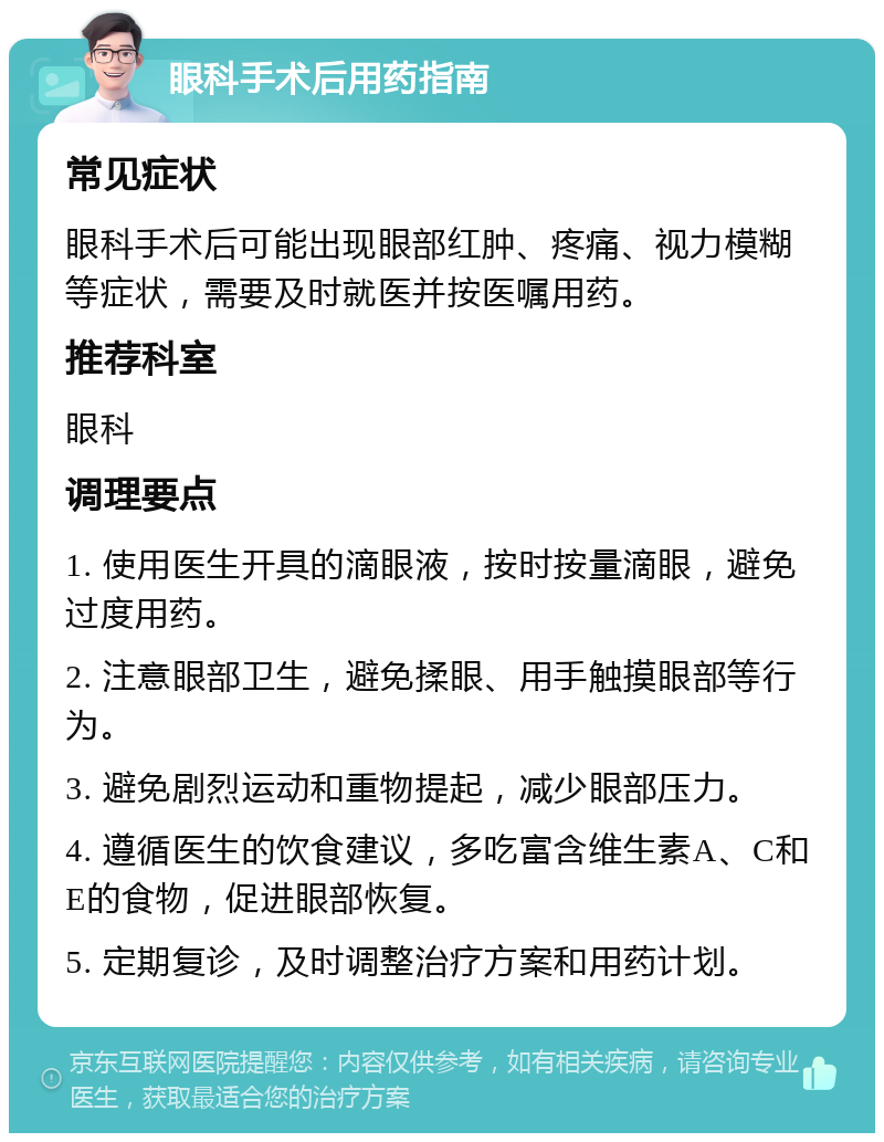 眼科手术后用药指南 常见症状 眼科手术后可能出现眼部红肿、疼痛、视力模糊等症状，需要及时就医并按医嘱用药。 推荐科室 眼科 调理要点 1. 使用医生开具的滴眼液，按时按量滴眼，避免过度用药。 2. 注意眼部卫生，避免揉眼、用手触摸眼部等行为。 3. 避免剧烈运动和重物提起，减少眼部压力。 4. 遵循医生的饮食建议，多吃富含维生素A、C和E的食物，促进眼部恢复。 5. 定期复诊，及时调整治疗方案和用药计划。