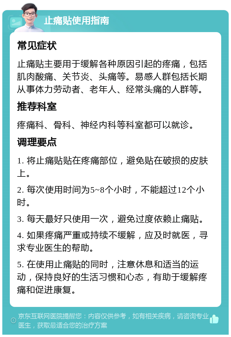 止痛贴使用指南 常见症状 止痛贴主要用于缓解各种原因引起的疼痛，包括肌肉酸痛、关节炎、头痛等。易感人群包括长期从事体力劳动者、老年人、经常头痛的人群等。 推荐科室 疼痛科、骨科、神经内科等科室都可以就诊。 调理要点 1. 将止痛贴贴在疼痛部位，避免贴在破损的皮肤上。 2. 每次使用时间为5~8个小时，不能超过12个小时。 3. 每天最好只使用一次，避免过度依赖止痛贴。 4. 如果疼痛严重或持续不缓解，应及时就医，寻求专业医生的帮助。 5. 在使用止痛贴的同时，注意休息和适当的运动，保持良好的生活习惯和心态，有助于缓解疼痛和促进康复。