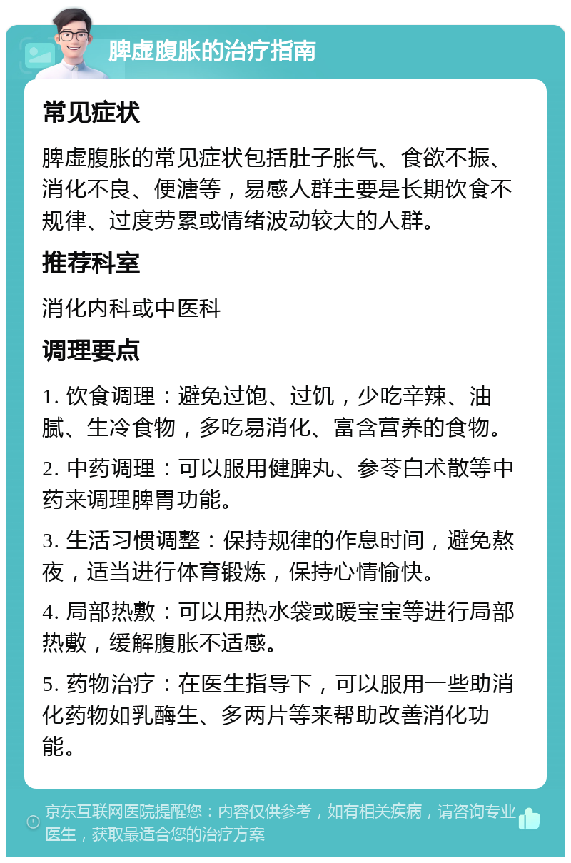 脾虚腹胀的治疗指南 常见症状 脾虚腹胀的常见症状包括肚子胀气、食欲不振、消化不良、便溏等，易感人群主要是长期饮食不规律、过度劳累或情绪波动较大的人群。 推荐科室 消化内科或中医科 调理要点 1. 饮食调理：避免过饱、过饥，少吃辛辣、油腻、生冷食物，多吃易消化、富含营养的食物。 2. 中药调理：可以服用健脾丸、参苓白术散等中药来调理脾胃功能。 3. 生活习惯调整：保持规律的作息时间，避免熬夜，适当进行体育锻炼，保持心情愉快。 4. 局部热敷：可以用热水袋或暖宝宝等进行局部热敷，缓解腹胀不适感。 5. 药物治疗：在医生指导下，可以服用一些助消化药物如乳酶生、多两片等来帮助改善消化功能。