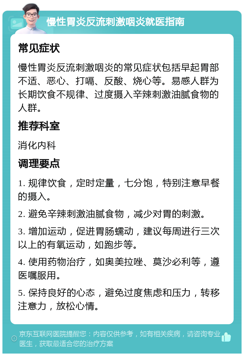 慢性胃炎反流刺激咽炎就医指南 常见症状 慢性胃炎反流刺激咽炎的常见症状包括早起胃部不适、恶心、打嗝、反酸、烧心等。易感人群为长期饮食不规律、过度摄入辛辣刺激油腻食物的人群。 推荐科室 消化内科 调理要点 1. 规律饮食，定时定量，七分饱，特别注意早餐的摄入。 2. 避免辛辣刺激油腻食物，减少对胃的刺激。 3. 增加运动，促进胃肠蠕动，建议每周进行三次以上的有氧运动，如跑步等。 4. 使用药物治疗，如奥美拉唑、莫沙必利等，遵医嘱服用。 5. 保持良好的心态，避免过度焦虑和压力，转移注意力，放松心情。