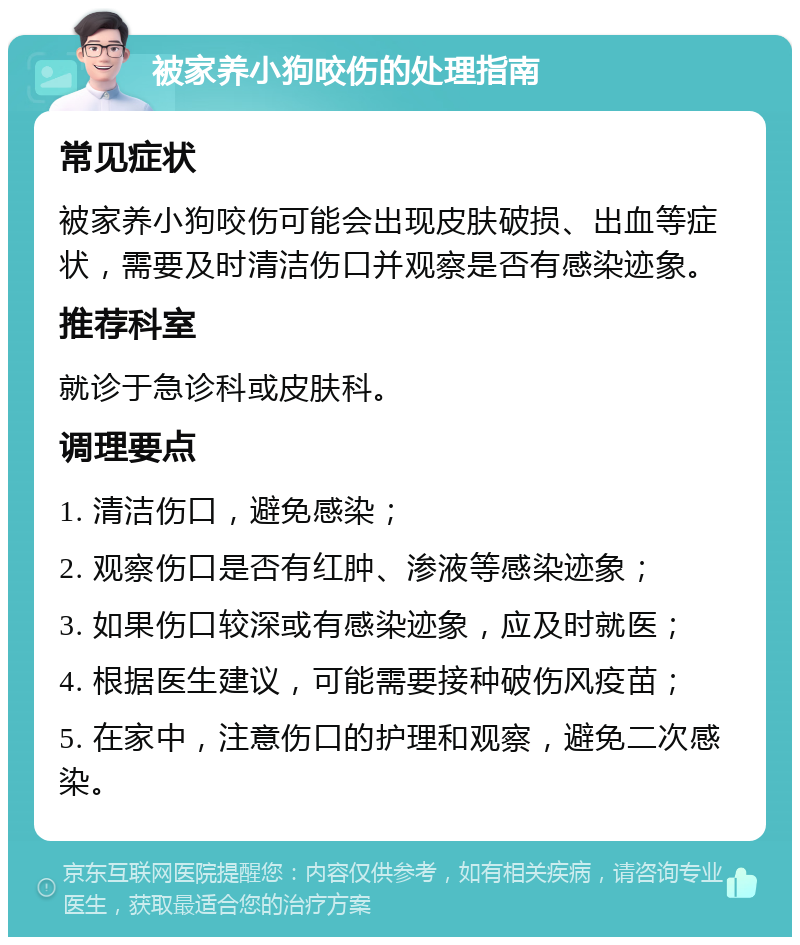 被家养小狗咬伤的处理指南 常见症状 被家养小狗咬伤可能会出现皮肤破损、出血等症状，需要及时清洁伤口并观察是否有感染迹象。 推荐科室 就诊于急诊科或皮肤科。 调理要点 1. 清洁伤口，避免感染； 2. 观察伤口是否有红肿、渗液等感染迹象； 3. 如果伤口较深或有感染迹象，应及时就医； 4. 根据医生建议，可能需要接种破伤风疫苗； 5. 在家中，注意伤口的护理和观察，避免二次感染。