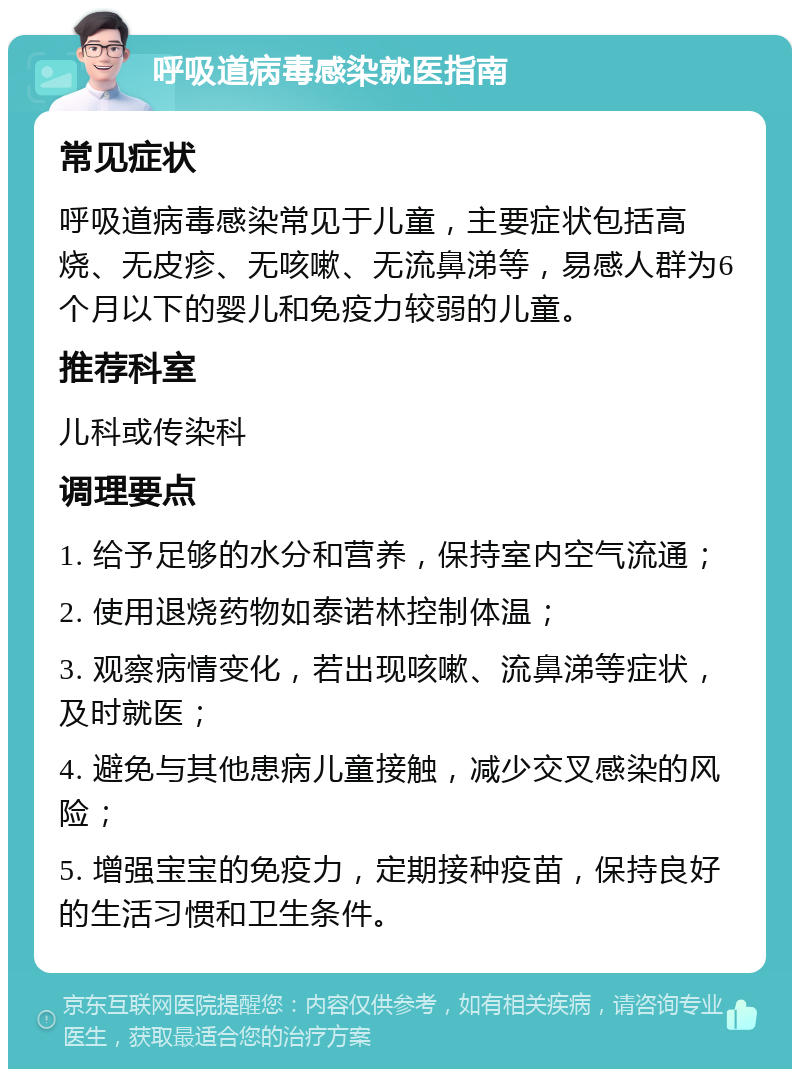 呼吸道病毒感染就医指南 常见症状 呼吸道病毒感染常见于儿童，主要症状包括高烧、无皮疹、无咳嗽、无流鼻涕等，易感人群为6个月以下的婴儿和免疫力较弱的儿童。 推荐科室 儿科或传染科 调理要点 1. 给予足够的水分和营养，保持室内空气流通； 2. 使用退烧药物如泰诺林控制体温； 3. 观察病情变化，若出现咳嗽、流鼻涕等症状，及时就医； 4. 避免与其他患病儿童接触，减少交叉感染的风险； 5. 增强宝宝的免疫力，定期接种疫苗，保持良好的生活习惯和卫生条件。