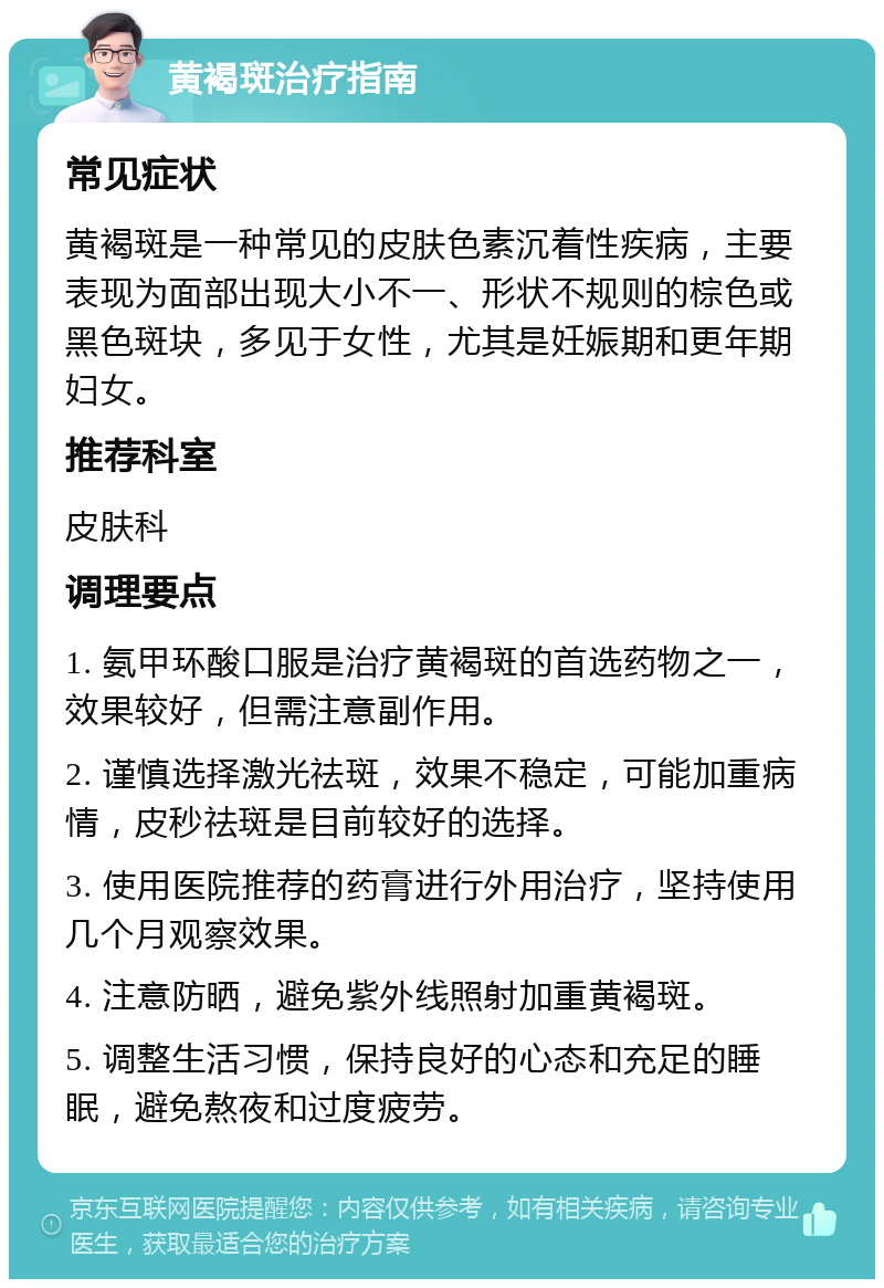 黄褐斑治疗指南 常见症状 黄褐斑是一种常见的皮肤色素沉着性疾病，主要表现为面部出现大小不一、形状不规则的棕色或黑色斑块，多见于女性，尤其是妊娠期和更年期妇女。 推荐科室 皮肤科 调理要点 1. 氨甲环酸口服是治疗黄褐斑的首选药物之一，效果较好，但需注意副作用。 2. 谨慎选择激光祛斑，效果不稳定，可能加重病情，皮秒祛斑是目前较好的选择。 3. 使用医院推荐的药膏进行外用治疗，坚持使用几个月观察效果。 4. 注意防晒，避免紫外线照射加重黄褐斑。 5. 调整生活习惯，保持良好的心态和充足的睡眠，避免熬夜和过度疲劳。