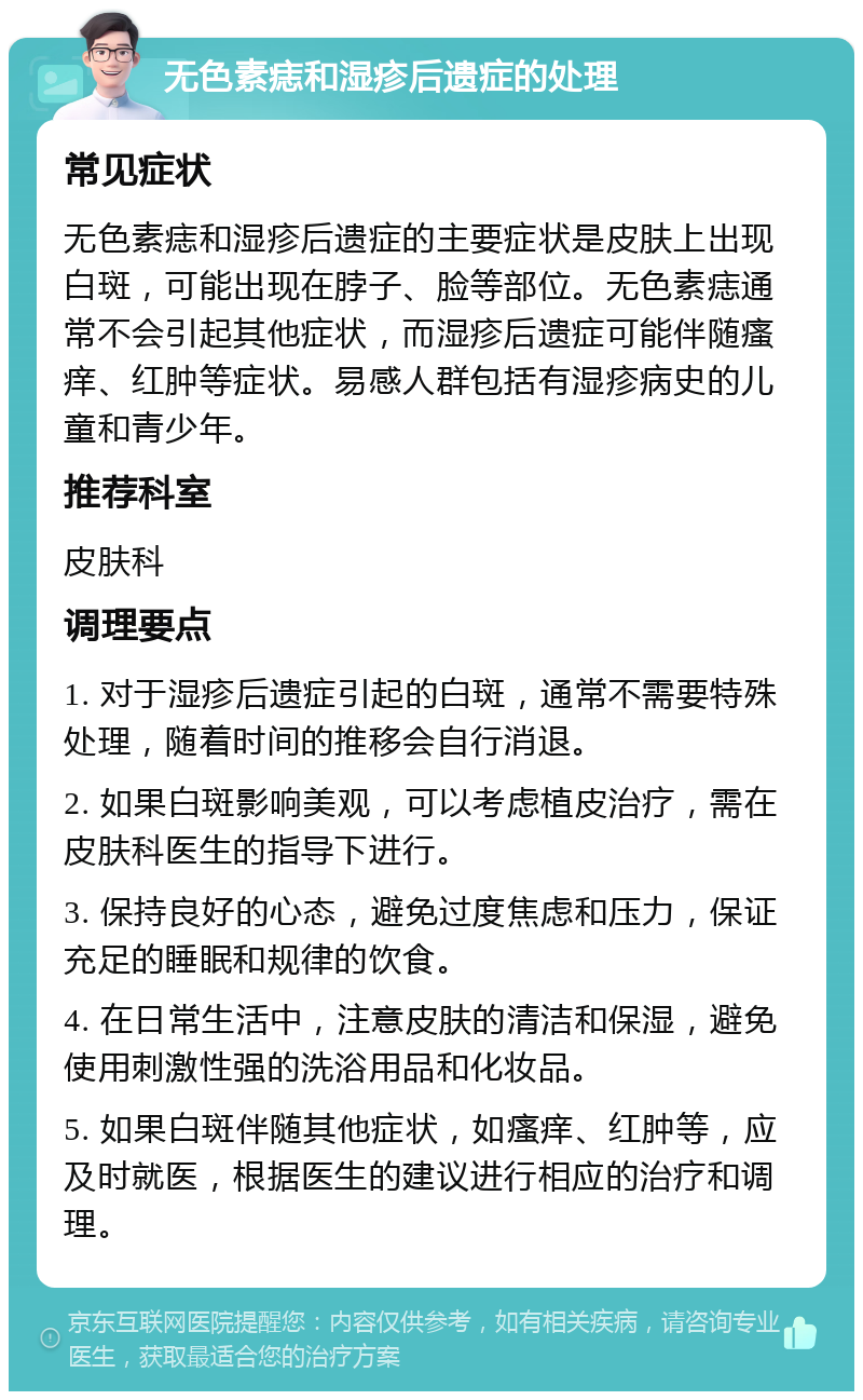 无色素痣和湿疹后遗症的处理 常见症状 无色素痣和湿疹后遗症的主要症状是皮肤上出现白斑，可能出现在脖子、脸等部位。无色素痣通常不会引起其他症状，而湿疹后遗症可能伴随瘙痒、红肿等症状。易感人群包括有湿疹病史的儿童和青少年。 推荐科室 皮肤科 调理要点 1. 对于湿疹后遗症引起的白斑，通常不需要特殊处理，随着时间的推移会自行消退。 2. 如果白斑影响美观，可以考虑植皮治疗，需在皮肤科医生的指导下进行。 3. 保持良好的心态，避免过度焦虑和压力，保证充足的睡眠和规律的饮食。 4. 在日常生活中，注意皮肤的清洁和保湿，避免使用刺激性强的洗浴用品和化妆品。 5. 如果白斑伴随其他症状，如瘙痒、红肿等，应及时就医，根据医生的建议进行相应的治疗和调理。