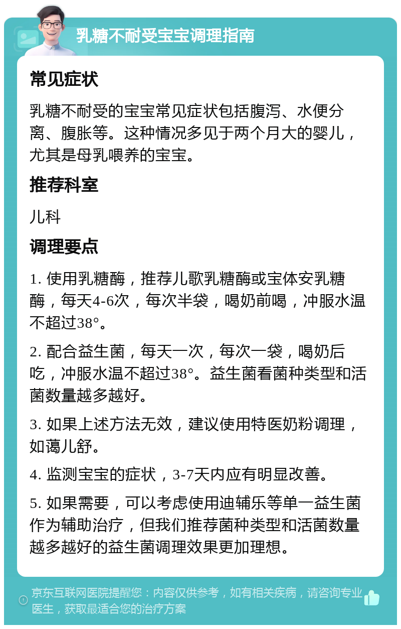 乳糖不耐受宝宝调理指南 常见症状 乳糖不耐受的宝宝常见症状包括腹泻、水便分离、腹胀等。这种情况多见于两个月大的婴儿，尤其是母乳喂养的宝宝。 推荐科室 儿科 调理要点 1. 使用乳糖酶，推荐儿歌乳糖酶或宝体安乳糖酶，每天4-6次，每次半袋，喝奶前喝，冲服水温不超过38°。 2. 配合益生菌，每天一次，每次一袋，喝奶后吃，冲服水温不超过38°。益生菌看菌种类型和活菌数量越多越好。 3. 如果上述方法无效，建议使用特医奶粉调理，如蔼儿舒。 4. 监测宝宝的症状，3-7天内应有明显改善。 5. 如果需要，可以考虑使用迪辅乐等单一益生菌作为辅助治疗，但我们推荐菌种类型和活菌数量越多越好的益生菌调理效果更加理想。